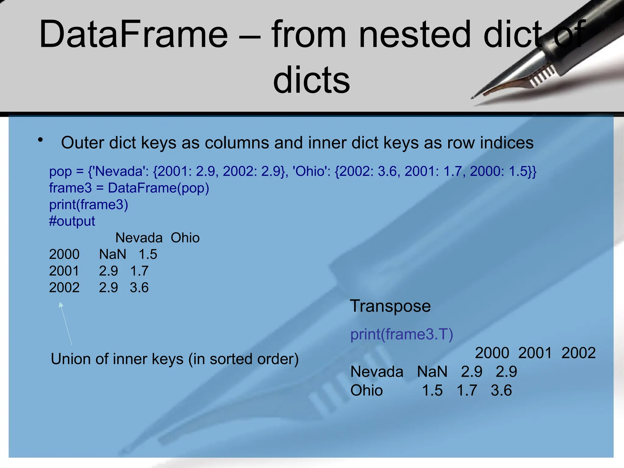 DataFrame – from nested dict of
dicts
• Outer dict keys as columns and inner dict keys as row indices
pop = {'Nevada': {2001: 2.9, 2002: 2.9}, 'Ohio': {2002: 3.6, 2001: 1.7, 2000: 1.5}}
frame3 = DataFrame(pop)
print(frame3)
#output
Nevada Ohio
2000 NaN 1.5
2001 2.9 1.7
2002 2.9 3.6
print(frame3.T)
2000 2001 2002
Nevada NaN 2.9 2.9
Ohio 1.5 1.7 3.6
Transpose
Union of inner keys (in sorted order)
 