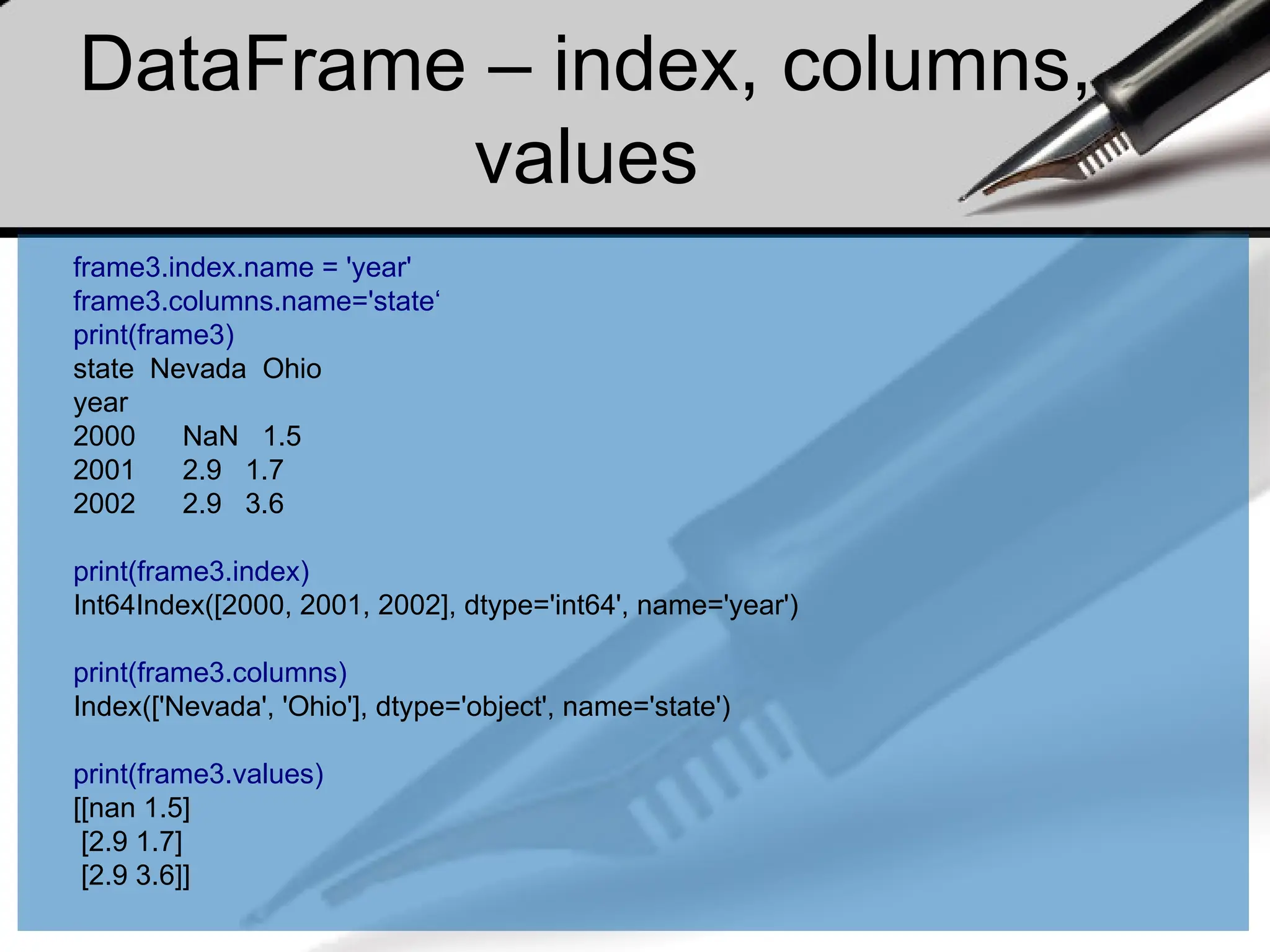 DataFrame – index, columns,
values
frame3.index.name = 'year'
frame3.columns.name='state‘
print(frame3)
state Nevada Ohio
year
2000 NaN 1.5
2001 2.9 1.7
2002 2.9 3.6
print(frame3.index)
Int64Index([2000, 2001, 2002], dtype='int64', name='year')
print(frame3.columns)
Index(['Nevada', 'Ohio'], dtype='object', name='state')
print(frame3.values)
[[nan 1.5]
[2.9 1.7]
[2.9 3.6]]
 