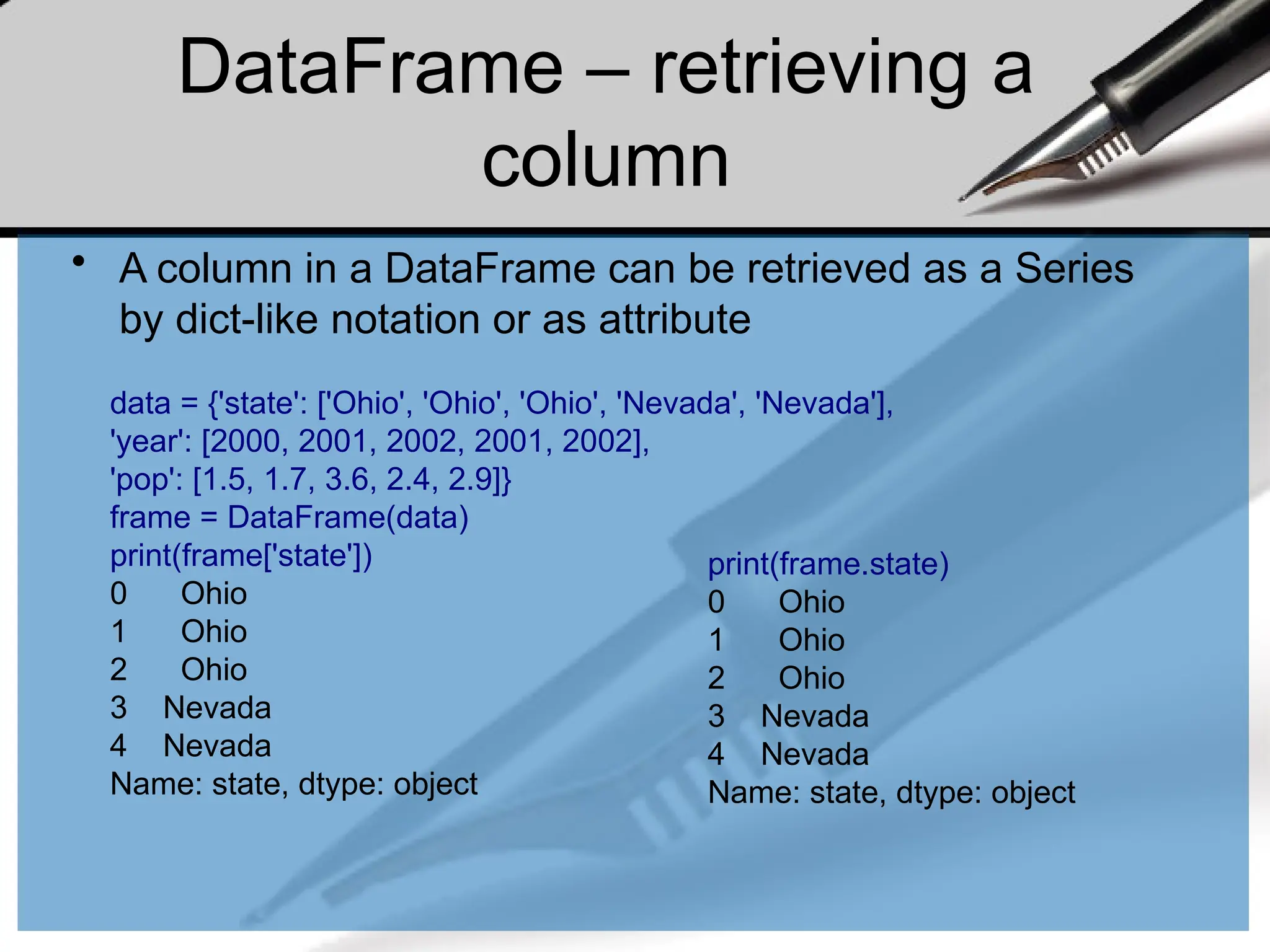 DataFrame – retrieving a
column
• A column in a DataFrame can be retrieved as a Series
by dict-like notation or as attribute
data = {'state': ['Ohio', 'Ohio', 'Ohio', 'Nevada', 'Nevada'],
'year': [2000, 2001, 2002, 2001, 2002],
'pop': [1.5, 1.7, 3.6, 2.4, 2.9]}
frame = DataFrame(data)
print(frame['state'])
0 Ohio
1 Ohio
2 Ohio
3 Nevada
4 Nevada
Name: state, dtype: object
print(frame.state)
0 Ohio
1 Ohio
2 Ohio
3 Nevada
4 Nevada
Name: state, dtype: object
 