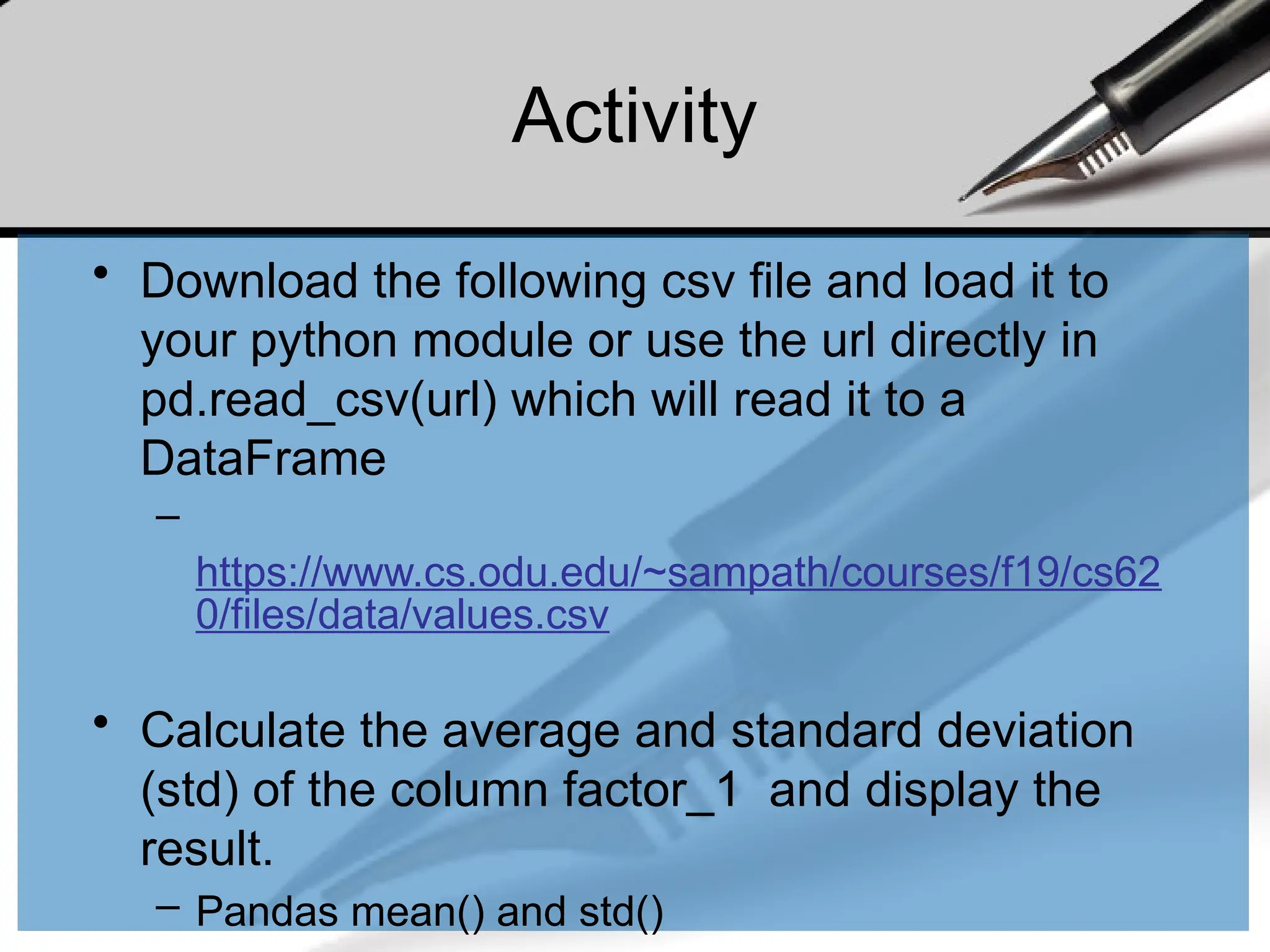 Activity
• Download the following csv file and load it to
your python module or use the url directly in
pd.read_csv(url) which will read it to a
DataFrame
–
https://www.cs.odu.edu/~sampath/courses/f19/cs62
0/files/data/values.csv
• Calculate the average and standard deviation
(std) of the column factor_1 and display the
result.
– Pandas mean() and std()
 
