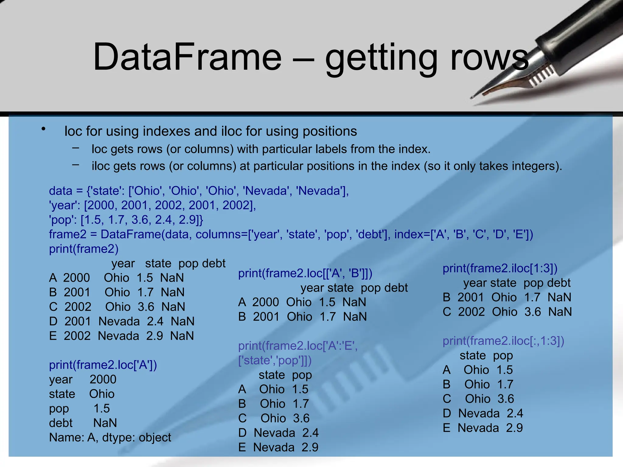 DataFrame – getting rows
• loc for using indexes and iloc for using positions
– loc gets rows (or columns) with particular labels from the index.
– iloc gets rows (or columns) at particular positions in the index (so it only takes integers).
data = {'state': ['Ohio', 'Ohio', 'Ohio', 'Nevada', 'Nevada'],
'year': [2000, 2001, 2002, 2001, 2002],
'pop': [1.5, 1.7, 3.6, 2.4, 2.9]}
frame2 = DataFrame(data, columns=['year', 'state', 'pop', 'debt'], index=['A', 'B', 'C', 'D', 'E'])
print(frame2)
year state pop debt
A 2000 Ohio 1.5 NaN
B 2001 Ohio 1.7 NaN
C 2002 Ohio 3.6 NaN
D 2001 Nevada 2.4 NaN
E 2002 Nevada 2.9 NaN
print(frame2.loc['A'])
year 2000
state Ohio
pop 1.5
debt NaN
Name: A, dtype: object
print(frame2.loc[['A', 'B']])
year state pop debt
A 2000 Ohio 1.5 NaN
B 2001 Ohio 1.7 NaN
print(frame2.loc['A':'E',
['state','pop']])
state pop
A Ohio 1.5
B Ohio 1.7
C Ohio 3.6
D Nevada 2.4
E Nevada 2.9
print(frame2.iloc[1:3])
year state pop debt
B 2001 Ohio 1.7 NaN
C 2002 Ohio 3.6 NaN
print(frame2.iloc[:,1:3])
state pop
A Ohio 1.5
B Ohio 1.7
C Ohio 3.6
D Nevada 2.4
E Nevada 2.9
 