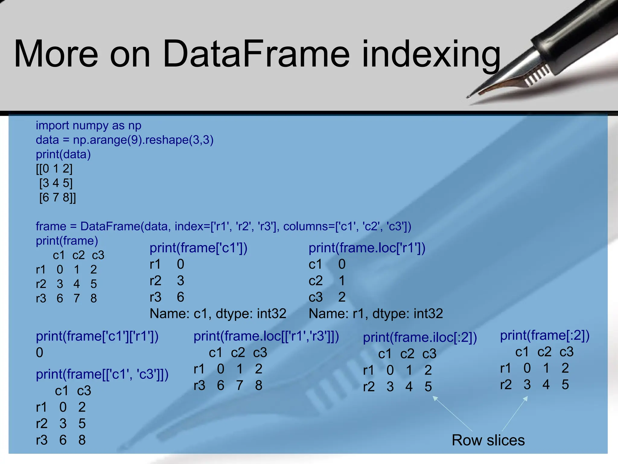 More on DataFrame indexing
import numpy as np
data = np.arange(9).reshape(3,3)
print(data)
[[0 1 2]
[3 4 5]
[6 7 8]]
frame = DataFrame(data, index=['r1', 'r2', 'r3'], columns=['c1', 'c2', 'c3'])
print(frame)
c1 c2 c3
r1 0 1 2
r2 3 4 5
r3 6 7 8
print(frame['c1'])
r1 0
r2 3
r3 6
Name: c1, dtype: int32
print(frame['c1']['r1'])
0
print(frame[['c1', 'c3']])
c1 c3
r1 0 2
r2 3 5
r3 6 8
print(frame.loc['r1'])
c1 0
c2 1
c3 2
Name: r1, dtype: int32
print(frame.loc[['r1','r3']])
c1 c2 c3
r1 0 1 2
r3 6 7 8
print(frame[:2])
c1 c2 c3
r1 0 1 2
r2 3 4 5
print(frame.iloc[:2])
c1 c2 c3
r1 0 1 2
r2 3 4 5
Row slices
 