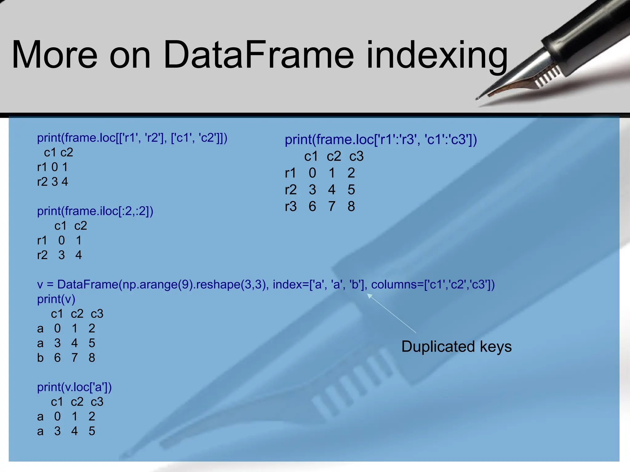 More on DataFrame indexing
print(frame.loc[['r1', 'r2'], ['c1', 'c2']])
c1 c2
r1 0 1
r2 3 4
print(frame.iloc[:2,:2])
c1 c2
r1 0 1
r2 3 4
v = DataFrame(np.arange(9).reshape(3,3), index=['a', 'a', 'b'], columns=['c1','c2','c3'])
print(v)
c1 c2 c3
a 0 1 2
a 3 4 5
b 6 7 8
print(v.loc['a'])
c1 c2 c3
a 0 1 2
a 3 4 5
Duplicated keys
print(frame.loc['r1':'r3', 'c1':'c3'])
c1 c2 c3
r1 0 1 2
r2 3 4 5
r3 6 7 8
 