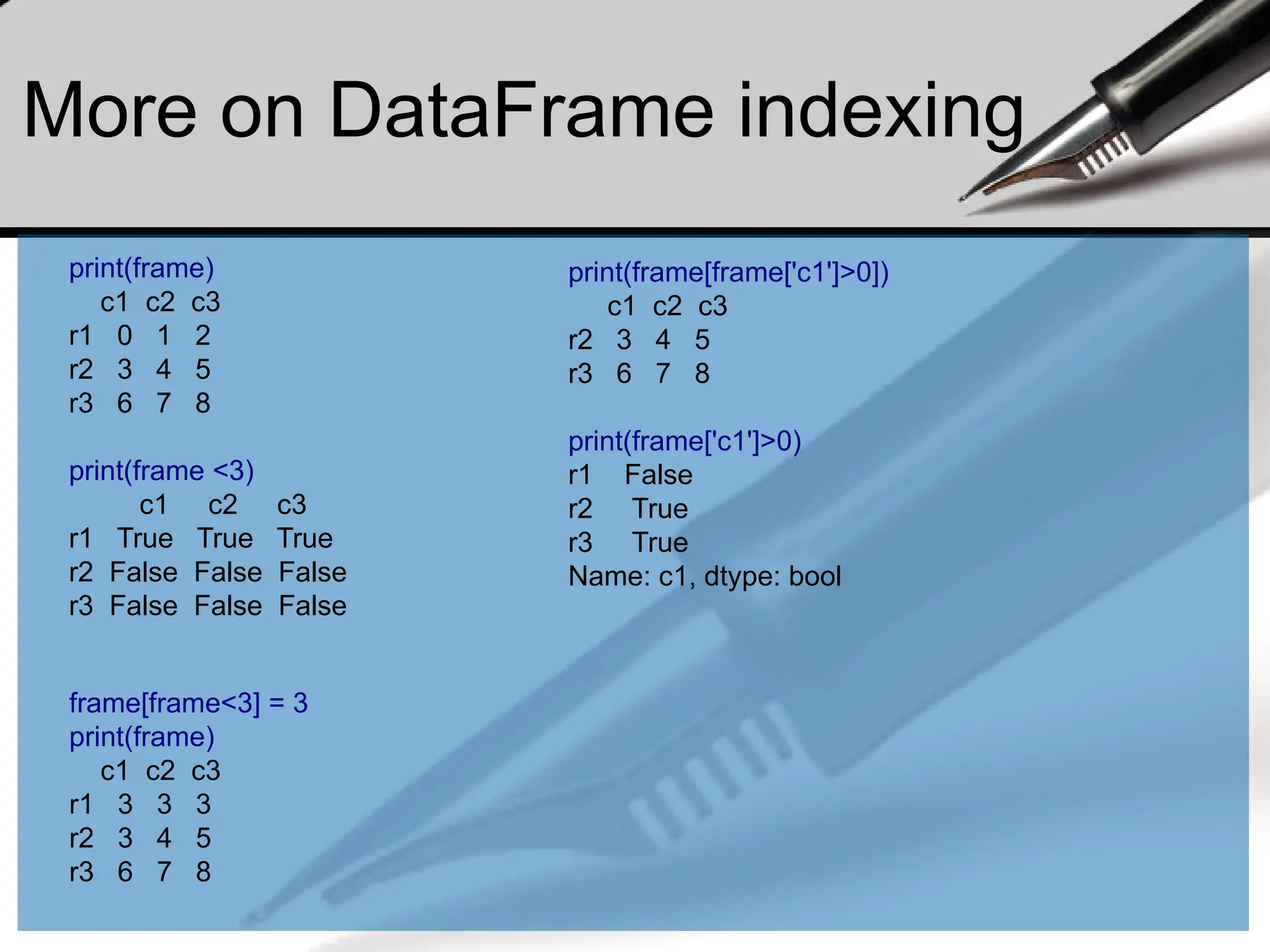 More on DataFrame indexing
print(frame)
c1 c2 c3
r1 0 1 2
r2 3 4 5
r3 6 7 8
print(frame <3)
c1 c2 c3
r1 True True True
r2 False False False
r3 False False False
print(frame[frame['c1']>0])
c1 c2 c3
r2 3 4 5
r3 6 7 8
print(frame['c1']>0)
r1 False
r2 True
r3 True
Name: c1, dtype: bool
frame[frame<3] = 3
print(frame)
c1 c2 c3
r1 3 3 3
r2 3 4 5
r3 6 7 8
 