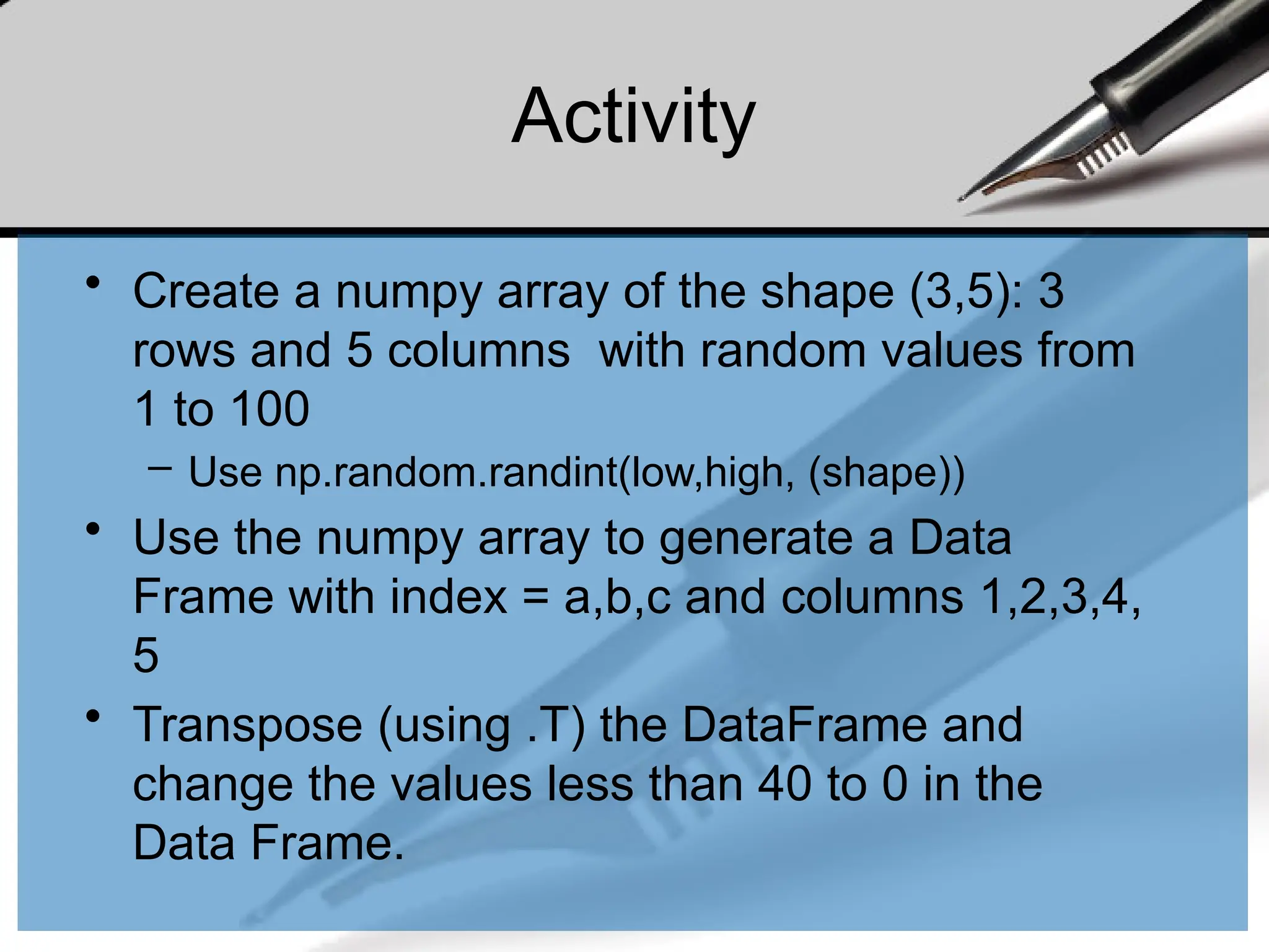 Activity
• Create a numpy array of the shape (3,5): 3
rows and 5 columns with random values from
1 to 100
– Use np.random.randint(low,high, (shape))
• Use the numpy array to generate a Data
Frame with index = a,b,c and columns 1,2,3,4,
5
• Transpose (using .T) the DataFrame and
change the values less than 40 to 0 in the
Data Frame.
 