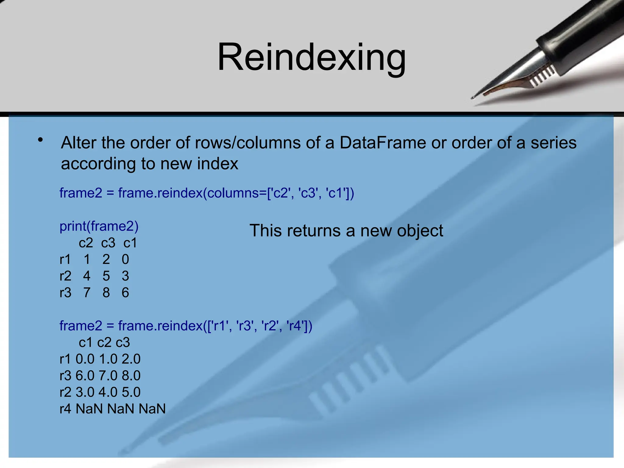 Reindexing
• Alter the order of rows/columns of a DataFrame or order of a series
according to new index
frame2 = frame.reindex(columns=['c2', 'c3', 'c1'])
print(frame2)
c2 c3 c1
r1 1 2 0
r2 4 5 3
r3 7 8 6
frame2 = frame.reindex(['r1', 'r3', 'r2', 'r4'])
c1 c2 c3
r1 0.0 1.0 2.0
r3 6.0 7.0 8.0
r2 3.0 4.0 5.0
r4 NaN NaN NaN
This returns a new object
 