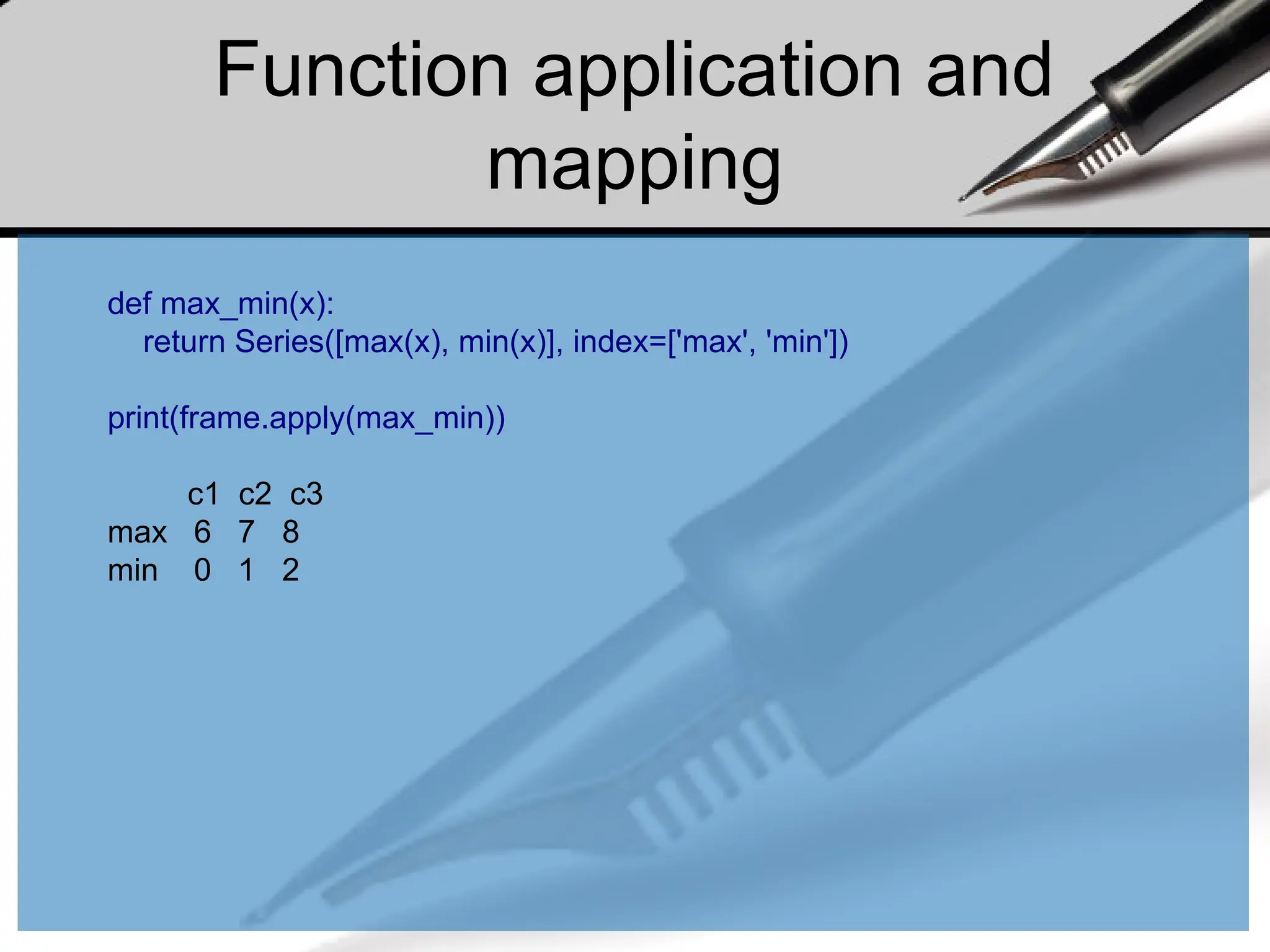 Function application and
mapping
def max_min(x):
return Series([max(x), min(x)], index=['max', 'min'])
print(frame.apply(max_min))
c1 c2 c3
max 6 7 8
min 0 1 2
 
