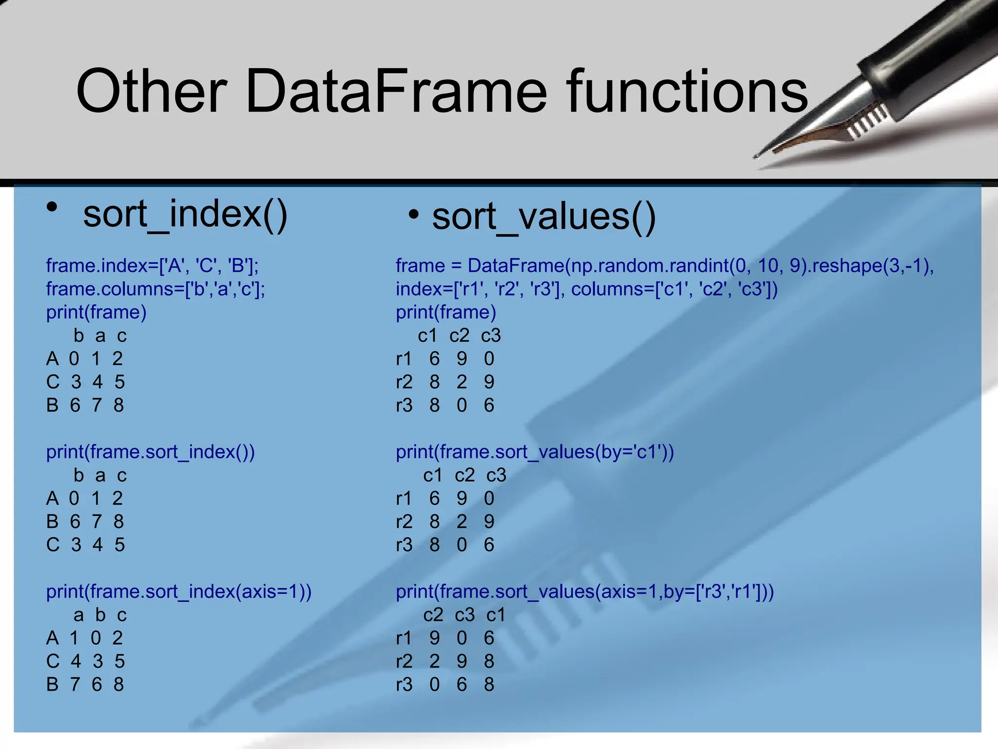 Other DataFrame functions
• sort_index()
frame.index=['A', 'C', 'B'];
frame.columns=['b','a','c'];
print(frame)
b a c
A 0 1 2
C 3 4 5
B 6 7 8
print(frame.sort_index())
b a c
A 0 1 2
B 6 7 8
C 3 4 5
print(frame.sort_index(axis=1))
a b c
A 1 0 2
C 4 3 5
B 7 6 8
frame = DataFrame(np.random.randint(0, 10, 9).reshape(3,-1),
index=['r1', 'r2', 'r3'], columns=['c1', 'c2', 'c3'])
print(frame)
c1 c2 c3
r1 6 9 0
r2 8 2 9
r3 8 0 6
print(frame.sort_values(by='c1'))
c1 c2 c3
r1 6 9 0
r2 8 2 9
r3 8 0 6
print(frame.sort_values(axis=1,by=['r3','r1']))
c2 c3 c1
r1 9 0 6
r2 2 9 8
r3 0 6 8
• sort_values()
 
