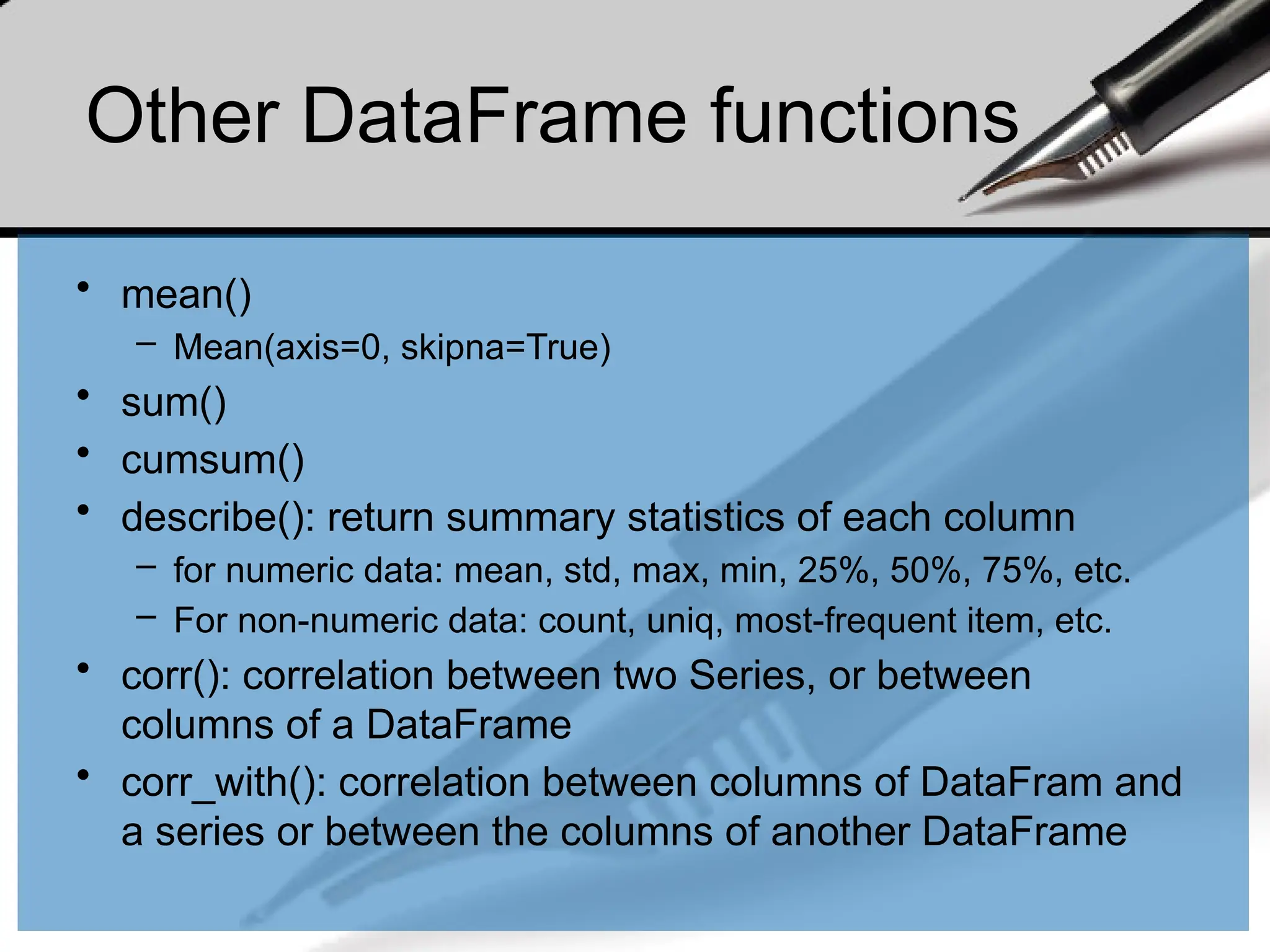 Other DataFrame functions
• mean()
– Mean(axis=0, skipna=True)
• sum()
• cumsum()
• describe(): return summary statistics of each column
– for numeric data: mean, std, max, min, 25%, 50%, 75%, etc.
– For non-numeric data: count, uniq, most-frequent item, etc.
• corr(): correlation between two Series, or between
columns of a DataFrame
• corr_with(): correlation between columns of DataFram and
a series or between the columns of another DataFrame
 