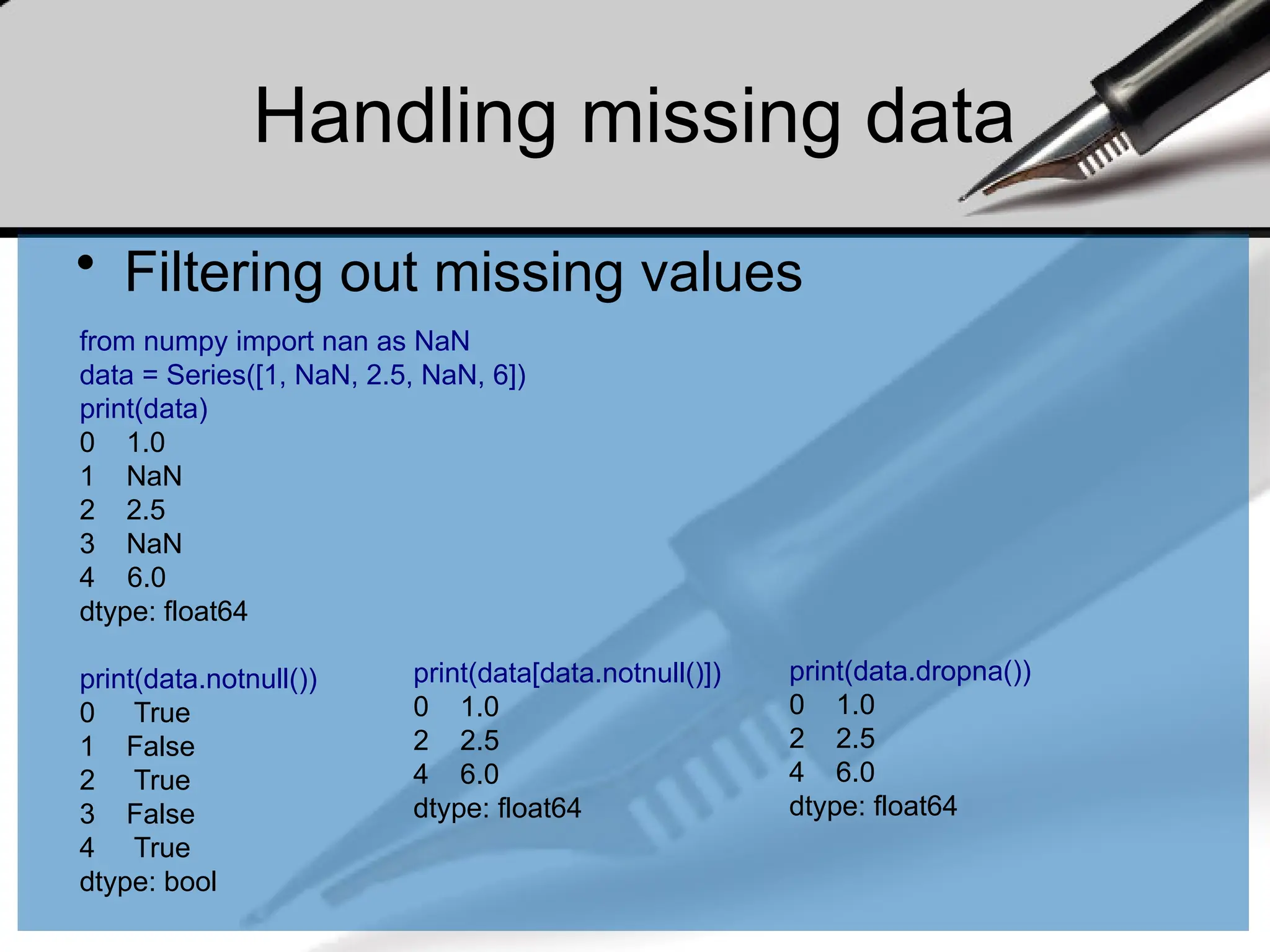 Handling missing data
• Filtering out missing values
from numpy import nan as NaN
data = Series([1, NaN, 2.5, NaN, 6])
print(data)
0 1.0
1 NaN
2 2.5
3 NaN
4 6.0
dtype: float64
print(data.notnull())
0 True
1 False
2 True
3 False
4 True
dtype: bool
print(data[data.notnull()])
0 1.0
2 2.5
4 6.0
dtype: float64
print(data.dropna())
0 1.0
2 2.5
4 6.0
dtype: float64
 