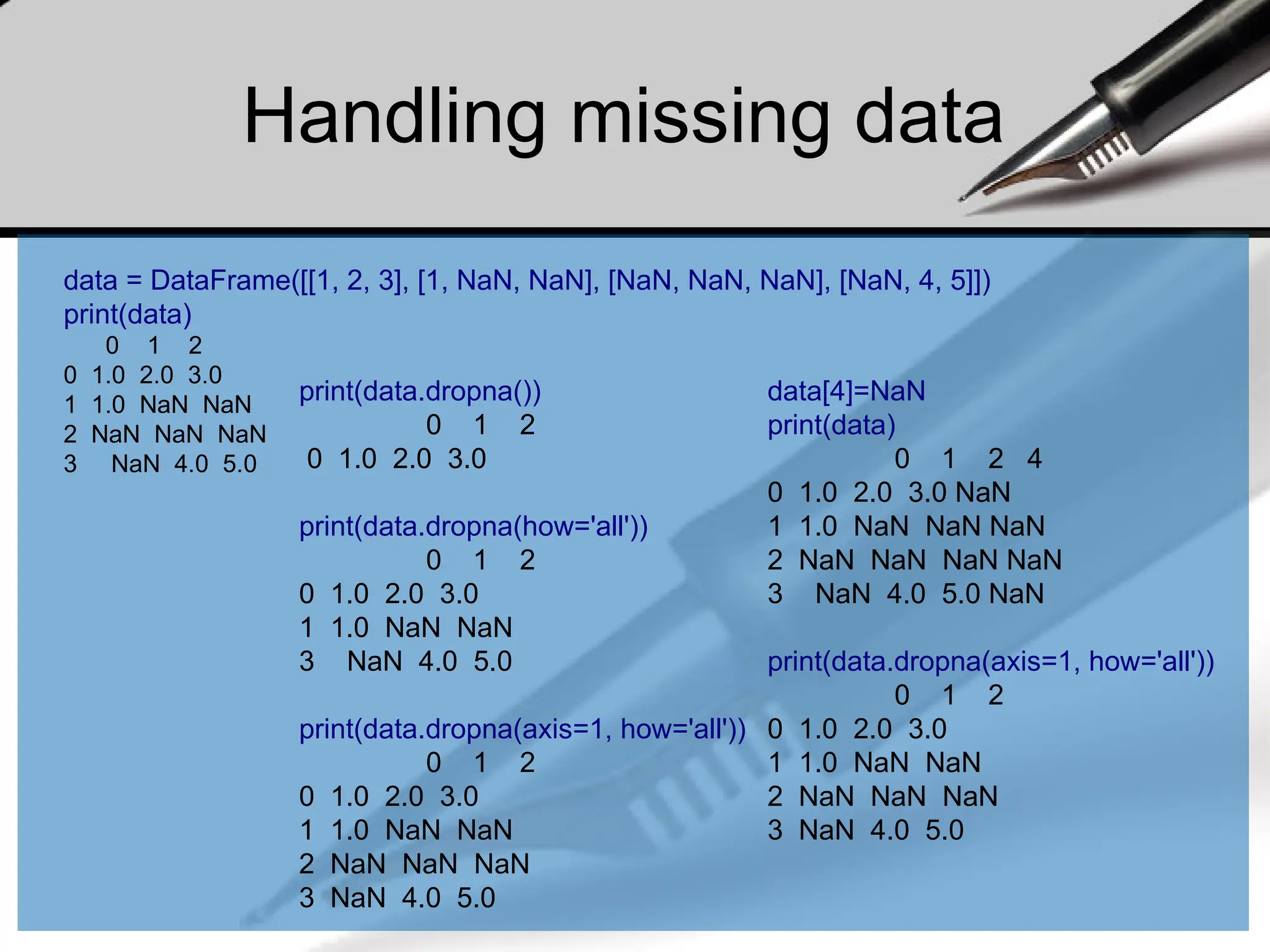 Handling missing data
data = DataFrame([[1, 2, 3], [1, NaN, NaN], [NaN, NaN, NaN], [NaN, 4, 5]])
print(data)
0 1 2
0 1.0 2.0 3.0
1 1.0 NaN NaN
2 NaN NaN NaN
3 NaN 4.0 5.0
print(data.dropna())
0 1 2
0 1.0 2.0 3.0
print(data.dropna(how='all'))
0 1 2
0 1.0 2.0 3.0
1 1.0 NaN NaN
3 NaN 4.0 5.0
print(data.dropna(axis=1, how='all'))
0 1 2
0 1.0 2.0 3.0
1 1.0 NaN NaN
2 NaN NaN NaN
3 NaN 4.0 5.0
data[4]=NaN
print(data)
0 1 2 4
0 1.0 2.0 3.0 NaN
1 1.0 NaN NaN NaN
2 NaN NaN NaN NaN
3 NaN 4.0 5.0 NaN
print(data.dropna(axis=1, how='all'))
0 1 2
0 1.0 2.0 3.0
1 1.0 NaN NaN
2 NaN NaN NaN
3 NaN 4.0 5.0
 