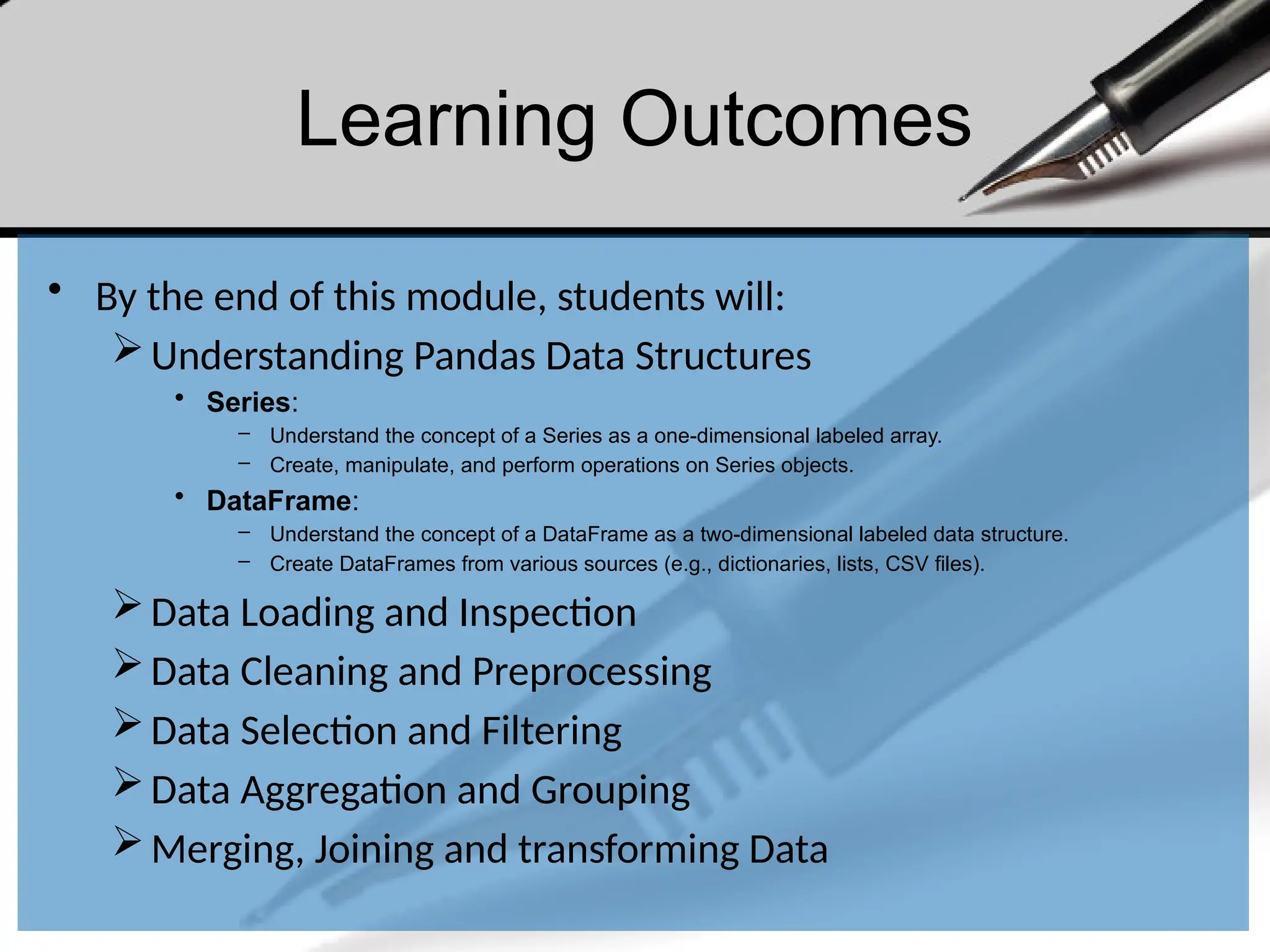 Learning Outcomes
• By the end of this module, students will:
Understanding Pandas Data Structures
• Series:
– Understand the concept of a Series as a one-dimensional labeled array.
– Create, manipulate, and perform operations on Series objects.
• DataFrame:
– Understand the concept of a DataFrame as a two-dimensional labeled data structure.
– Create DataFrames from various sources (e.g., dictionaries, lists, CSV files).
Data Loading and Inspection
Data Cleaning and Preprocessing
Data Selection and Filtering
Data Aggregation and Grouping
Merging, Joining and transforming Data
 