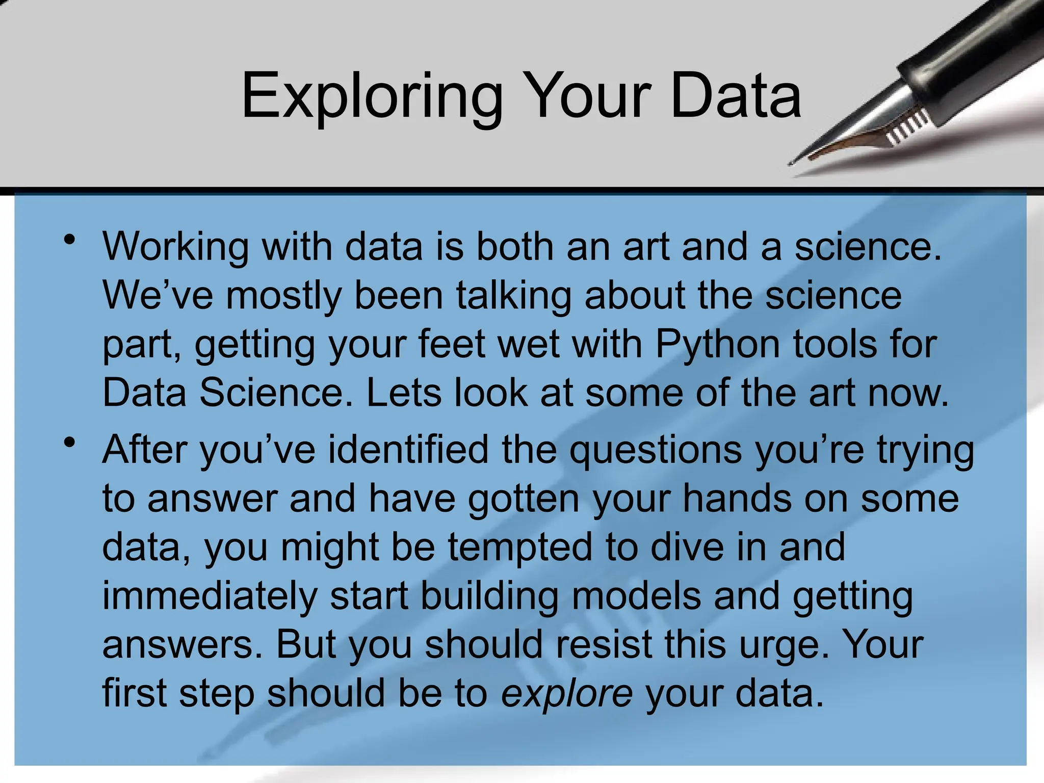Exploring Your Data
• Working with data is both an art and a science.
We’ve mostly been talking about the science
part, getting your feet wet with Python tools for
Data Science. Lets look at some of the art now.
• After you’ve identified the questions you’re trying
to answer and have gotten your hands on some
data, you might be tempted to dive in and
immediately start building models and getting
answers. But you should resist this urge. Your
first step should be to explore your data.
 