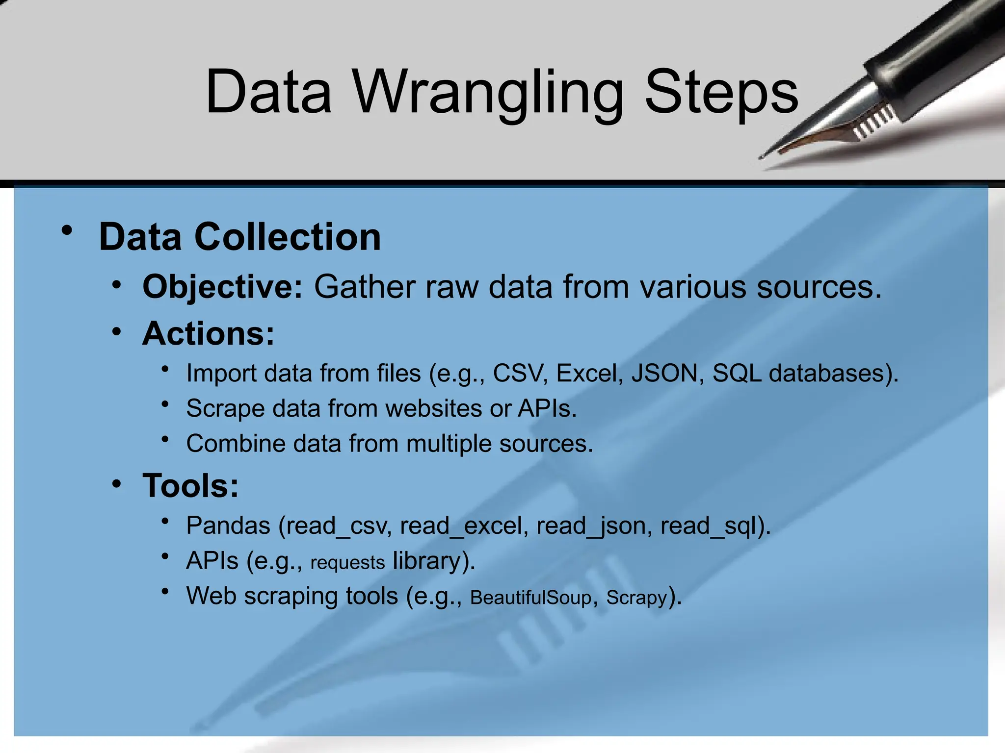 Data Wrangling Steps
• Data Collection
• Objective: Gather raw data from various sources.
• Actions:
• Import data from files (e.g., CSV, Excel, JSON, SQL databases).
• Scrape data from websites or APIs.
• Combine data from multiple sources.
• Tools:
• Pandas (read_csv, read_excel, read_json, read_sql).
• APIs (e.g., requests library).
• Web scraping tools (e.g., BeautifulSoup, Scrapy).
 