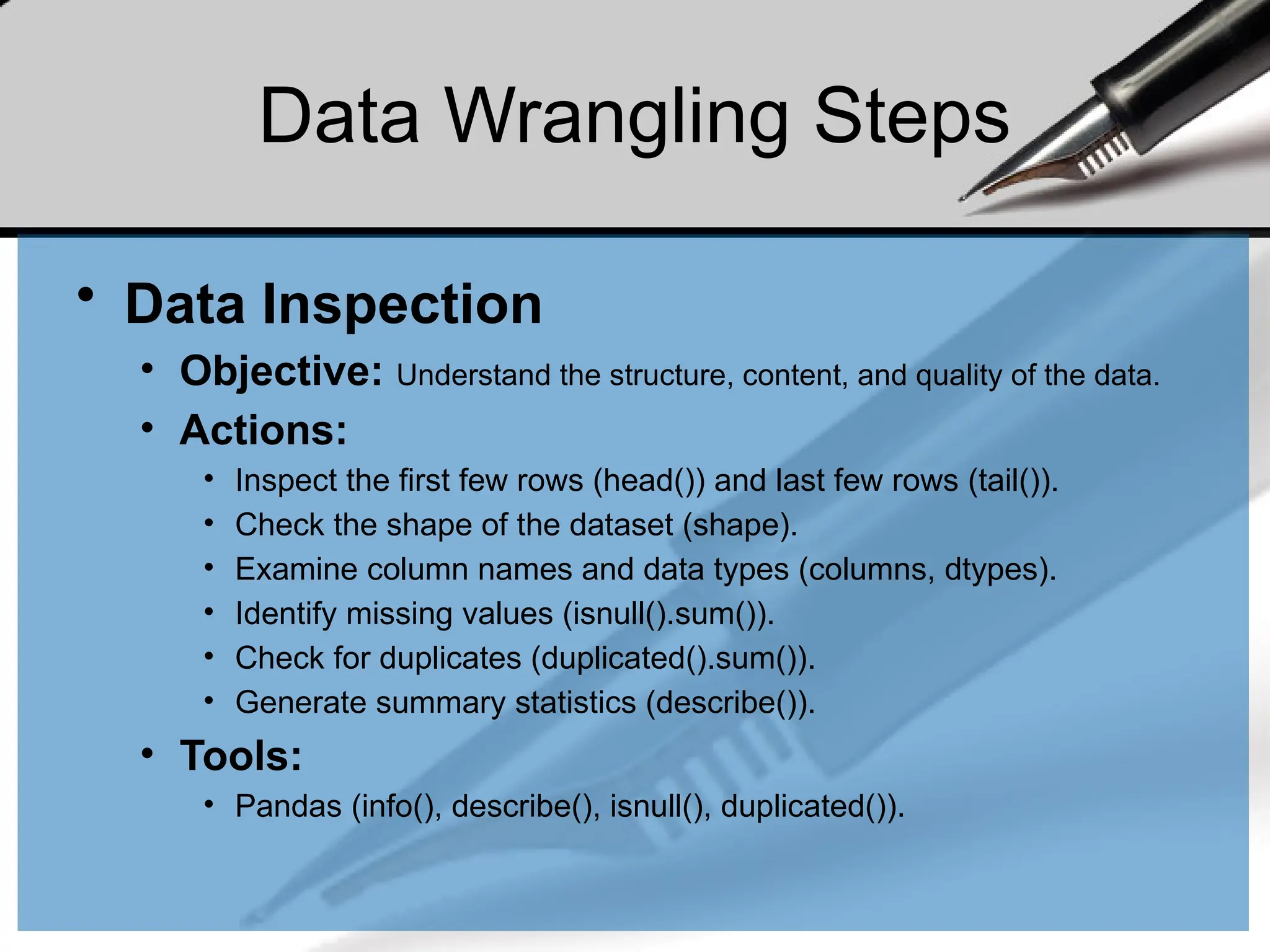 Data Wrangling Steps
• Data Inspection
• Objective: Understand the structure, content, and quality of the data.
• Actions:
• Inspect the first few rows (head()) and last few rows (tail()).
• Check the shape of the dataset (shape).
• Examine column names and data types (columns, dtypes).
• Identify missing values (isnull().sum()).
• Check for duplicates (duplicated().sum()).
• Generate summary statistics (describe()).
• Tools:
• Pandas (info(), describe(), isnull(), duplicated()).
 