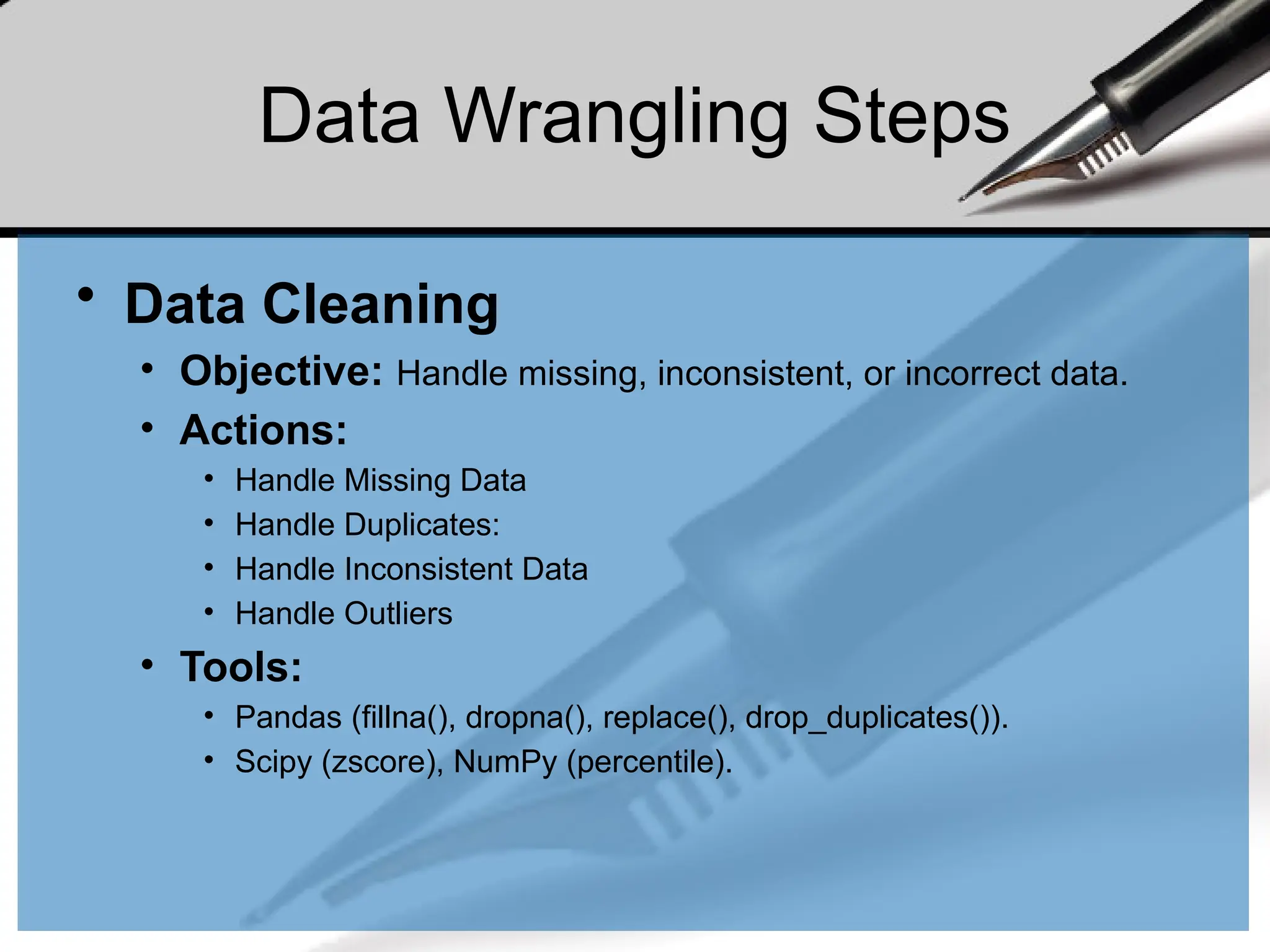 Data Wrangling Steps
• Data Cleaning
• Objective: Handle missing, inconsistent, or incorrect data.
• Actions:
• Handle Missing Data
• Handle Duplicates:
• Handle Inconsistent Data
• Handle Outliers
• Tools:
• Pandas (fillna(), dropna(), replace(), drop_duplicates()).
• Scipy (zscore), NumPy (percentile).
 
