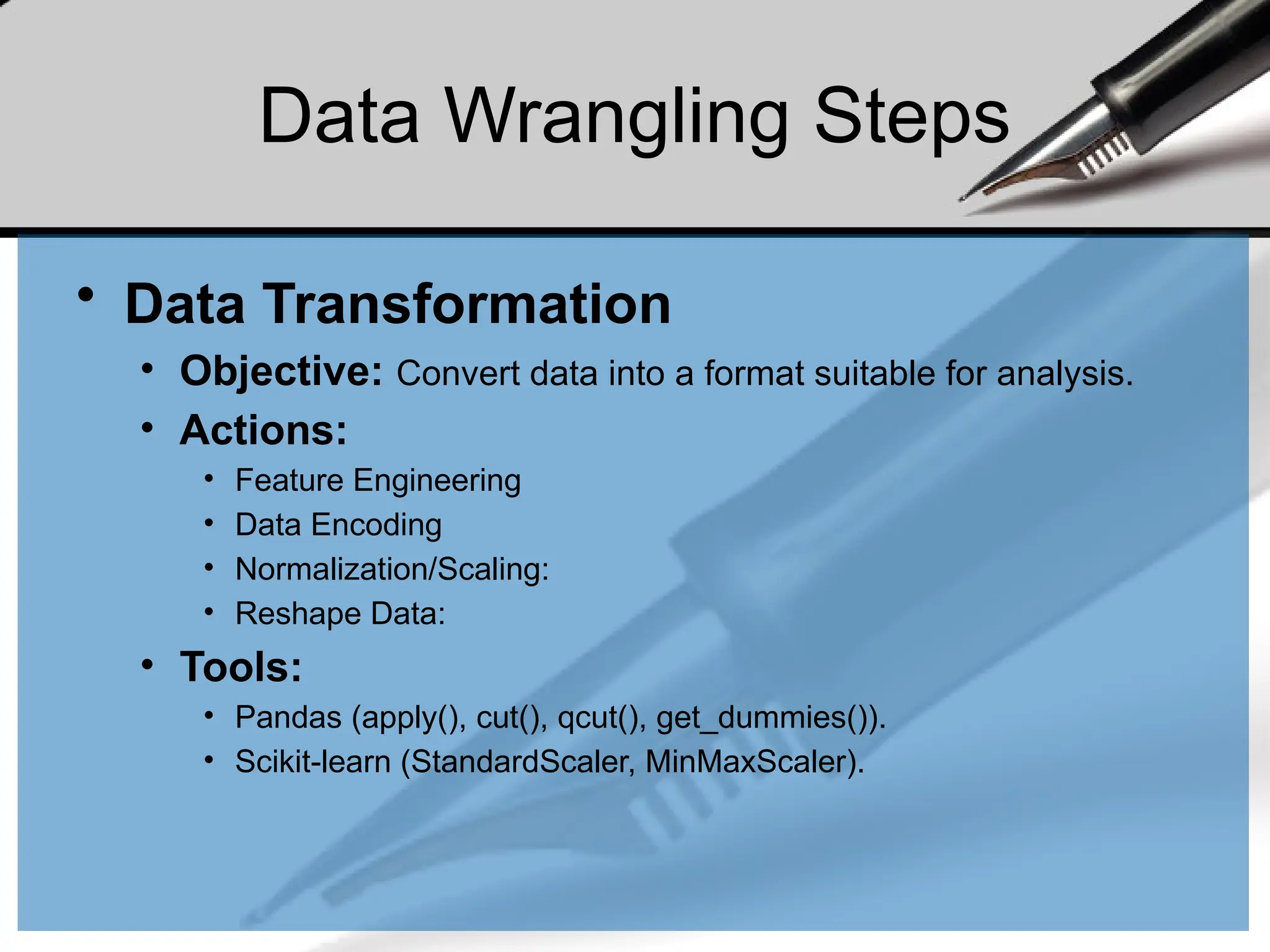 Data Wrangling Steps
• Data Transformation
• Objective: Convert data into a format suitable for analysis.
• Actions:
• Feature Engineering
• Data Encoding
• Normalization/Scaling:
• Reshape Data:
• Tools:
• Pandas (apply(), cut(), qcut(), get_dummies()).
• Scikit-learn (StandardScaler, MinMaxScaler).
 