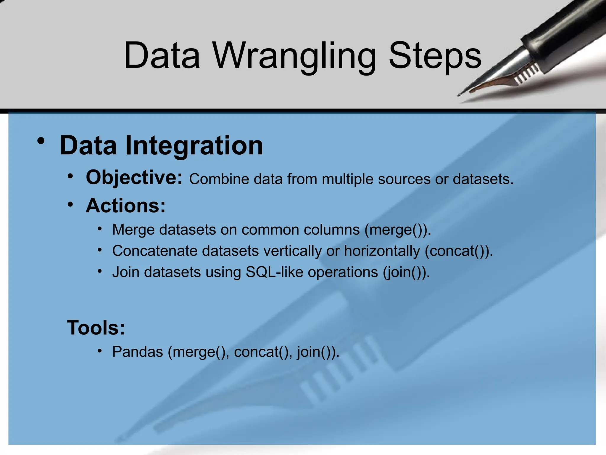 Data Wrangling Steps
• Data Integration
• Objective: Combine data from multiple sources or datasets.
• Actions:
• Merge datasets on common columns (merge()).
• Concatenate datasets vertically or horizontally (concat()).
• Join datasets using SQL-like operations (join()).
Tools:
• Pandas (merge(), concat(), join()).
 