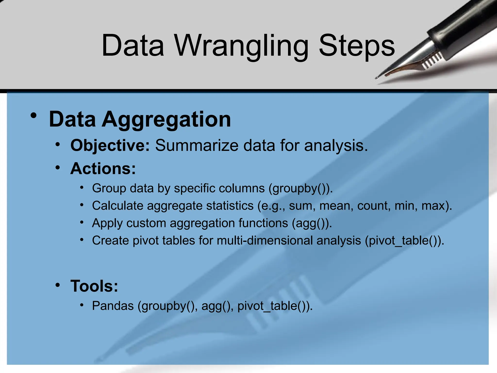Data Wrangling Steps
• Data Aggregation
• Objective: Summarize data for analysis.
• Actions:
• Group data by specific columns (groupby()).
• Calculate aggregate statistics (e.g., sum, mean, count, min, max).
• Apply custom aggregation functions (agg()).
• Create pivot tables for multi-dimensional analysis (pivot_table()).
• Tools:
• Pandas (groupby(), agg(), pivot_table()).
 