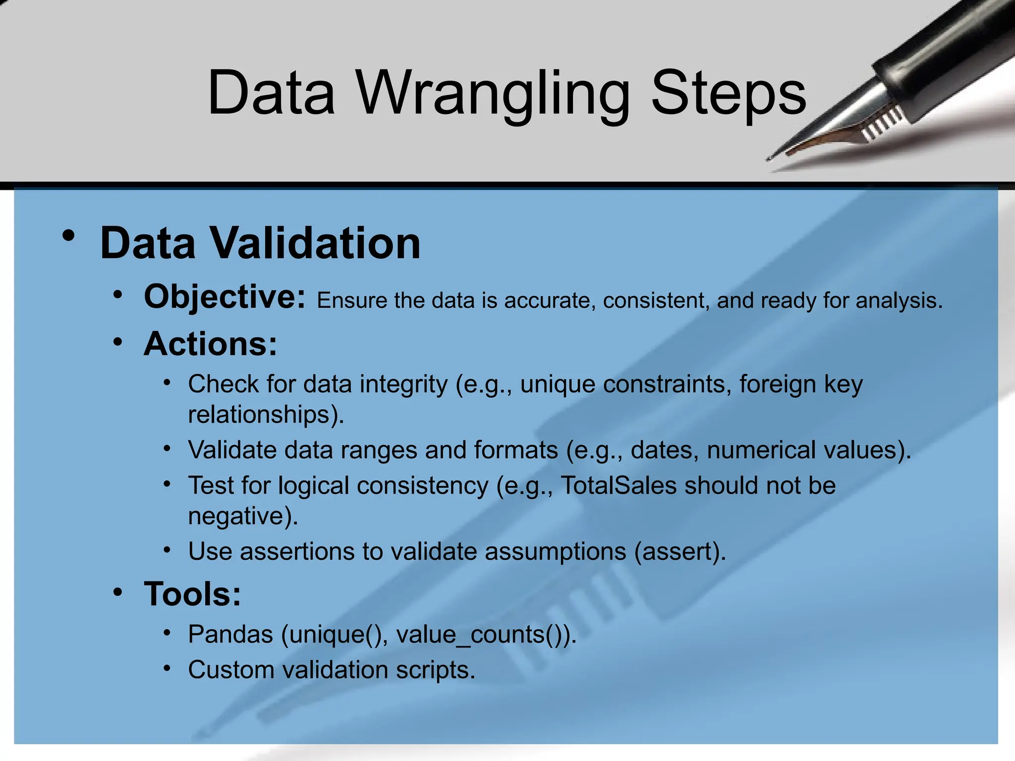 Data Wrangling Steps
• Data Validation
• Objective: Ensure the data is accurate, consistent, and ready for analysis.
• Actions:
• Check for data integrity (e.g., unique constraints, foreign key
relationships).
• Validate data ranges and formats (e.g., dates, numerical values).
• Test for logical consistency (e.g., TotalSales should not be
negative).
• Use assertions to validate assumptions (assert).
• Tools:
• Pandas (unique(), value_counts()).
• Custom validation scripts.
 