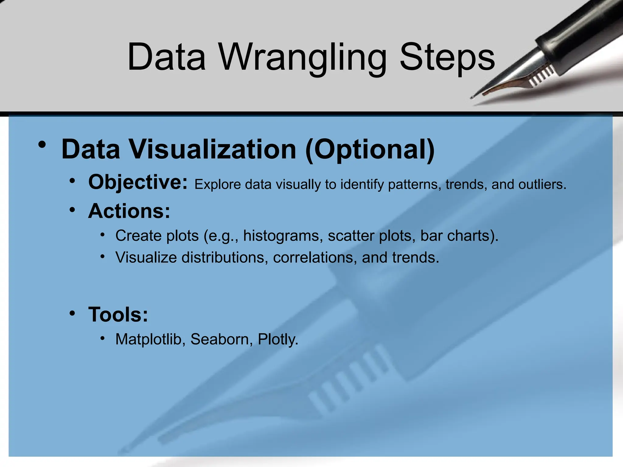 Data Wrangling Steps
• Data Visualization (Optional)
• Objective: Explore data visually to identify patterns, trends, and outliers.
• Actions:
• Create plots (e.g., histograms, scatter plots, bar charts).
• Visualize distributions, correlations, and trends.
• Tools:
• Matplotlib, Seaborn, Plotly.
 