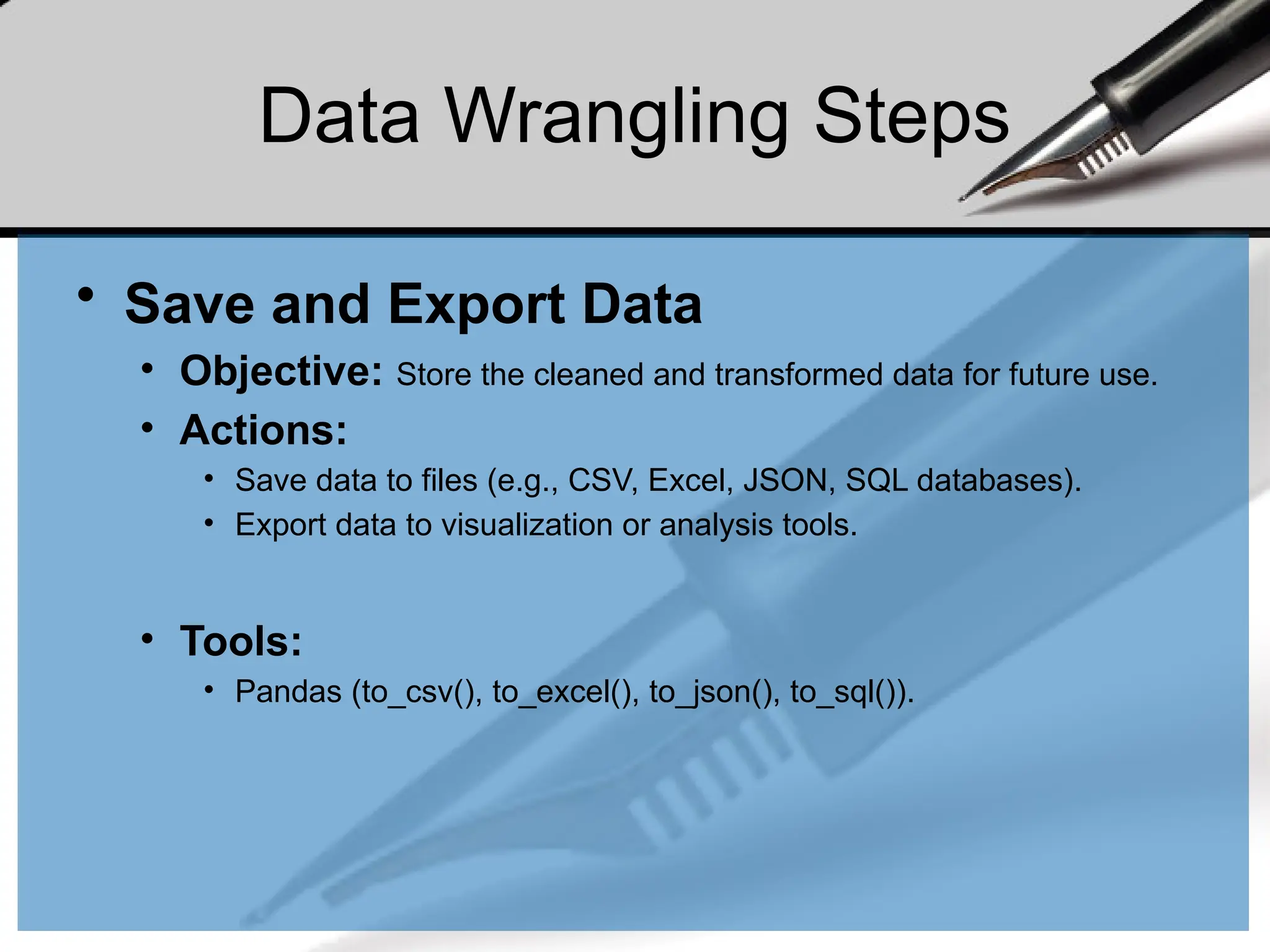 Data Wrangling Steps
• Save and Export Data
• Objective: Store the cleaned and transformed data for future use.
• Actions:
• Save data to files (e.g., CSV, Excel, JSON, SQL databases).
• Export data to visualization or analysis tools.
• Tools:
• Pandas (to_csv(), to_excel(), to_json(), to_sql()).
 