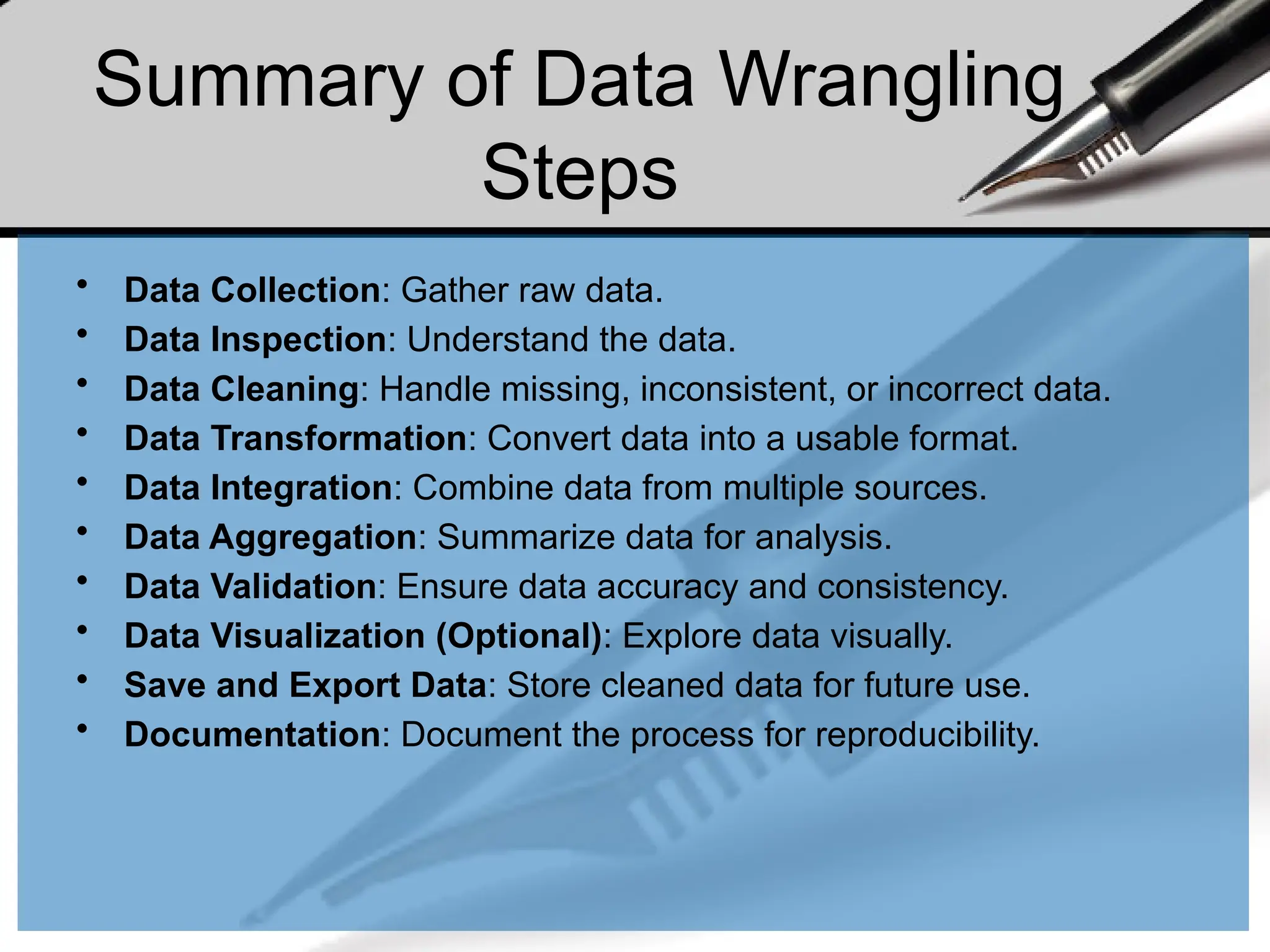 Summary of Data Wrangling
Steps
• Data Collection: Gather raw data.
• Data Inspection: Understand the data.
• Data Cleaning: Handle missing, inconsistent, or incorrect data.
• Data Transformation: Convert data into a usable format.
• Data Integration: Combine data from multiple sources.
• Data Aggregation: Summarize data for analysis.
• Data Validation: Ensure data accuracy and consistency.
• Data Visualization (Optional): Explore data visually.
• Save and Export Data: Store cleaned data for future use.
• Documentation: Document the process for reproducibility.
 