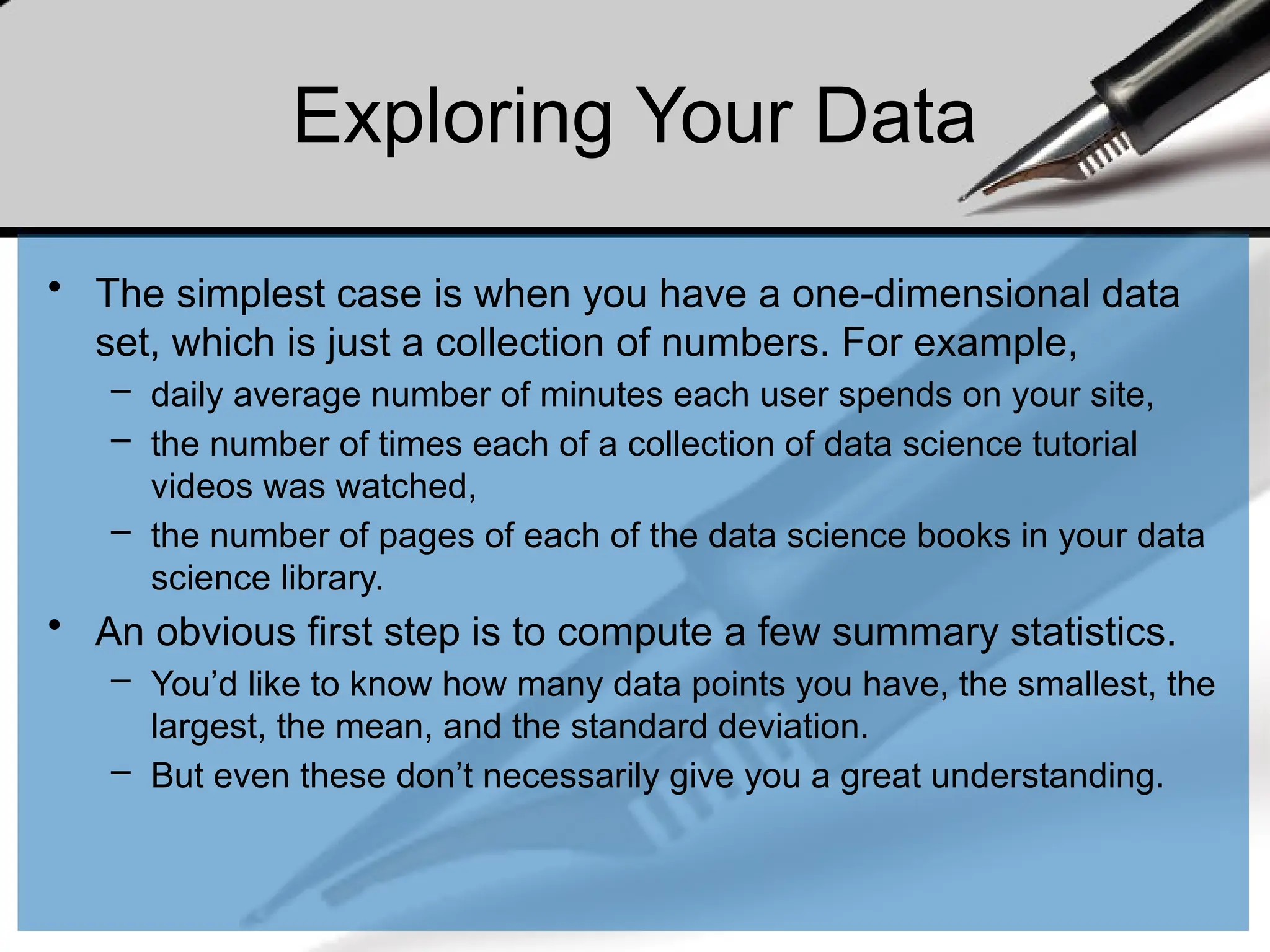 Exploring Your Data
• The simplest case is when you have a one-dimensional data
set, which is just a collection of numbers. For example,
– daily average number of minutes each user spends on your site,
– the number of times each of a collection of data science tutorial
videos was watched,
– the number of pages of each of the data science books in your data
science library.
• An obvious first step is to compute a few summary statistics.
– You’d like to know how many data points you have, the smallest, the
largest, the mean, and the standard deviation.
– But even these don’t necessarily give you a great understanding.
 