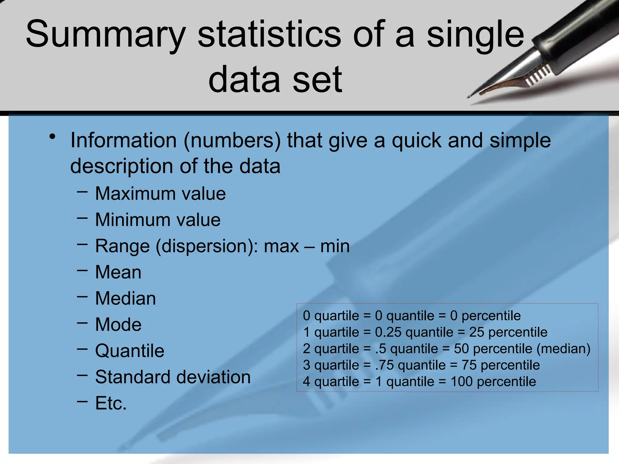 Summary statistics of a single
data set
• Information (numbers) that give a quick and simple
description of the data
– Maximum value
– Minimum value
– Range (dispersion): max – min
– Mean
– Median
– Mode
– Quantile
– Standard deviation
– Etc.
0 quartile = 0 quantile = 0 percentile
1 quartile = 0.25 quantile = 25 percentile
2 quartile = .5 quantile = 50 percentile (median)
3 quartile = .75 quantile = 75 percentile
4 quartile = 1 quantile = 100 percentile
 