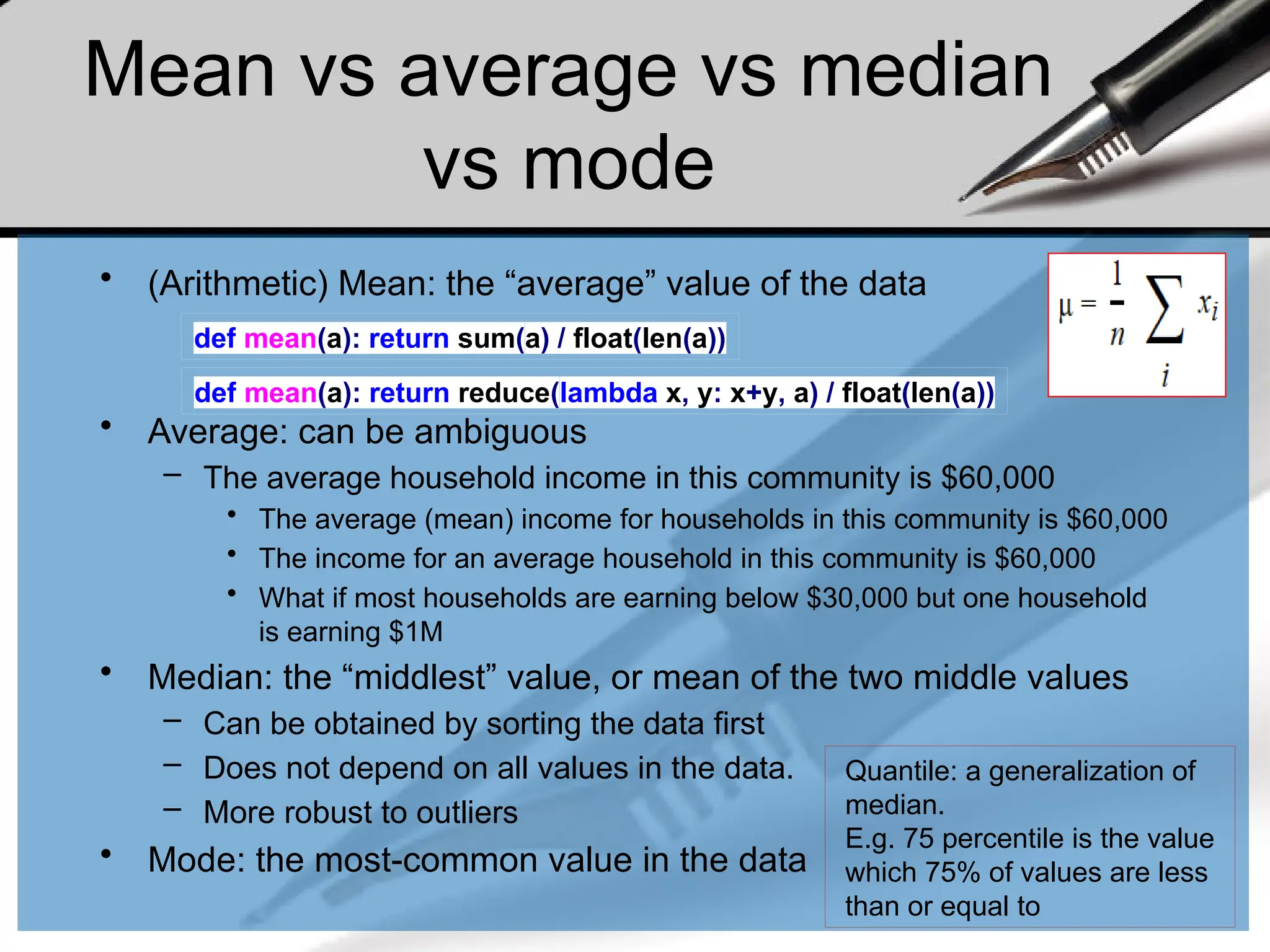 Mean vs average vs median
vs mode
• (Arithmetic) Mean: the “average” value of the data
• Average: can be ambiguous
– The average household income in this community is $60,000
• The average (mean) income for households in this community is $60,000
• The income for an average household in this community is $60,000
• What if most households are earning below $30,000 but one household
is earning $1M
• Median: the “middlest” value, or mean of the two middle values
– Can be obtained by sorting the data first
– Does not depend on all values in the data.
– More robust to outliers
• Mode: the most-common value in the data
def mean(a): return sum(a) / float(len(a))
def mean(a): return reduce(lambda x, y: x+y, a) / float(len(a))
Quantile: a generalization of
median.
E.g. 75 percentile is the value
which 75% of values are less
than or equal to
 
