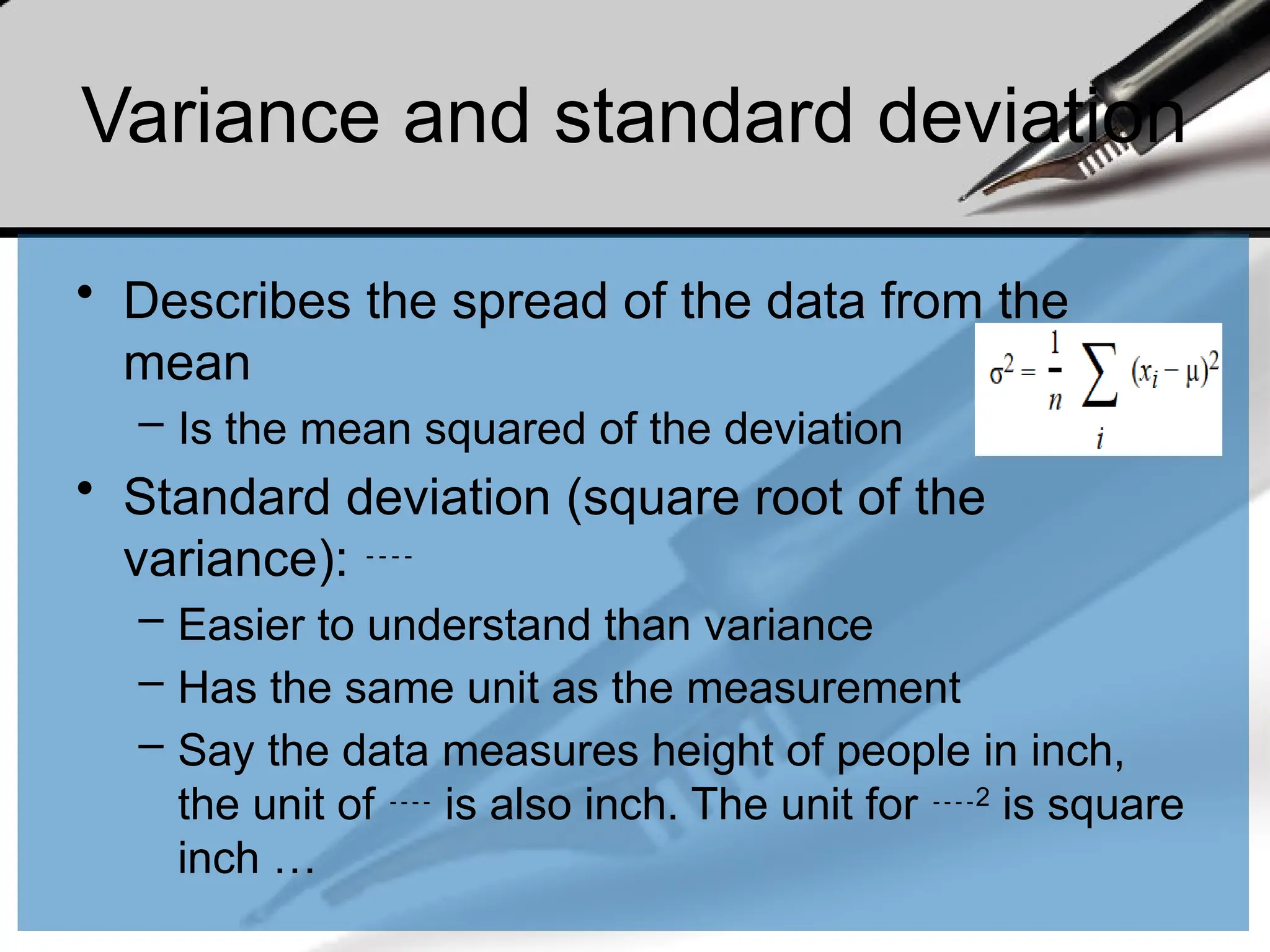 Variance and standard deviation
• Describes the spread of the data from the
mean
– Is the mean squared of the deviation
• Standard deviation (square root of the
variance): 
– Easier to understand than variance
– Has the same unit as the measurement
– Say the data measures height of people in inch,
the unit of  is also inch. The unit for 2
is square
inch …
 