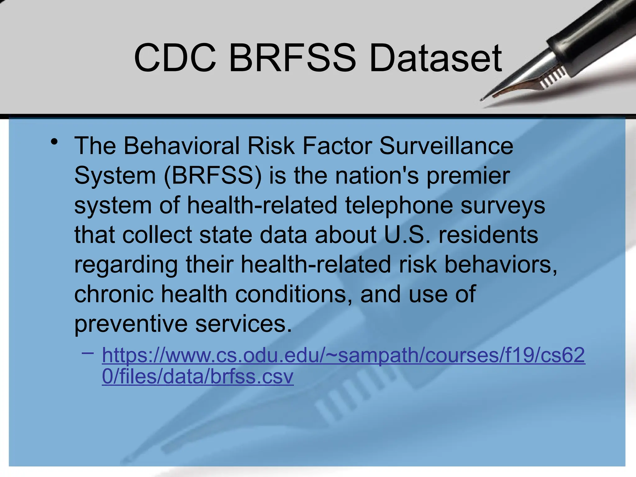 CDC BRFSS Dataset
• The Behavioral Risk Factor Surveillance
System (BRFSS) is the nation's premier
system of health-related telephone surveys
that collect state data about U.S. residents
regarding their health-related risk behaviors,
chronic health conditions, and use of
preventive services.
– https://www.cs.odu.edu/~sampath/courses/f19/cs62
0/files/data/brfss.csv
 