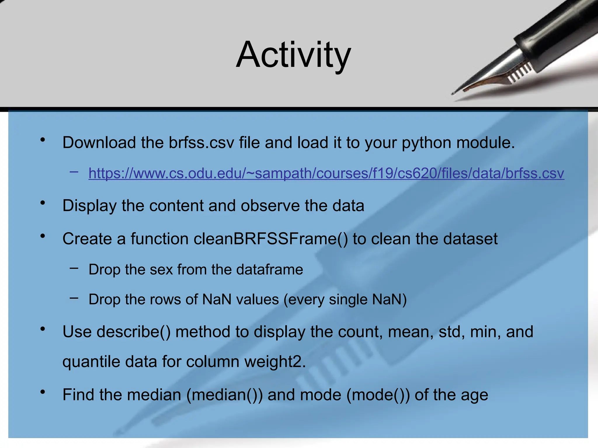 Activity
• Download the brfss.csv file and load it to your python module.
– https://www.cs.odu.edu/~sampath/courses/f19/cs620/files/data/brfss.csv
• Display the content and observe the data
• Create a function cleanBRFSSFrame() to clean the dataset
– Drop the sex from the dataframe
– Drop the rows of NaN values (every single NaN)
• Use describe() method to display the count, mean, std, min, and
quantile data for column weight2.
• Find the median (median()) and mode (mode()) of the age
 