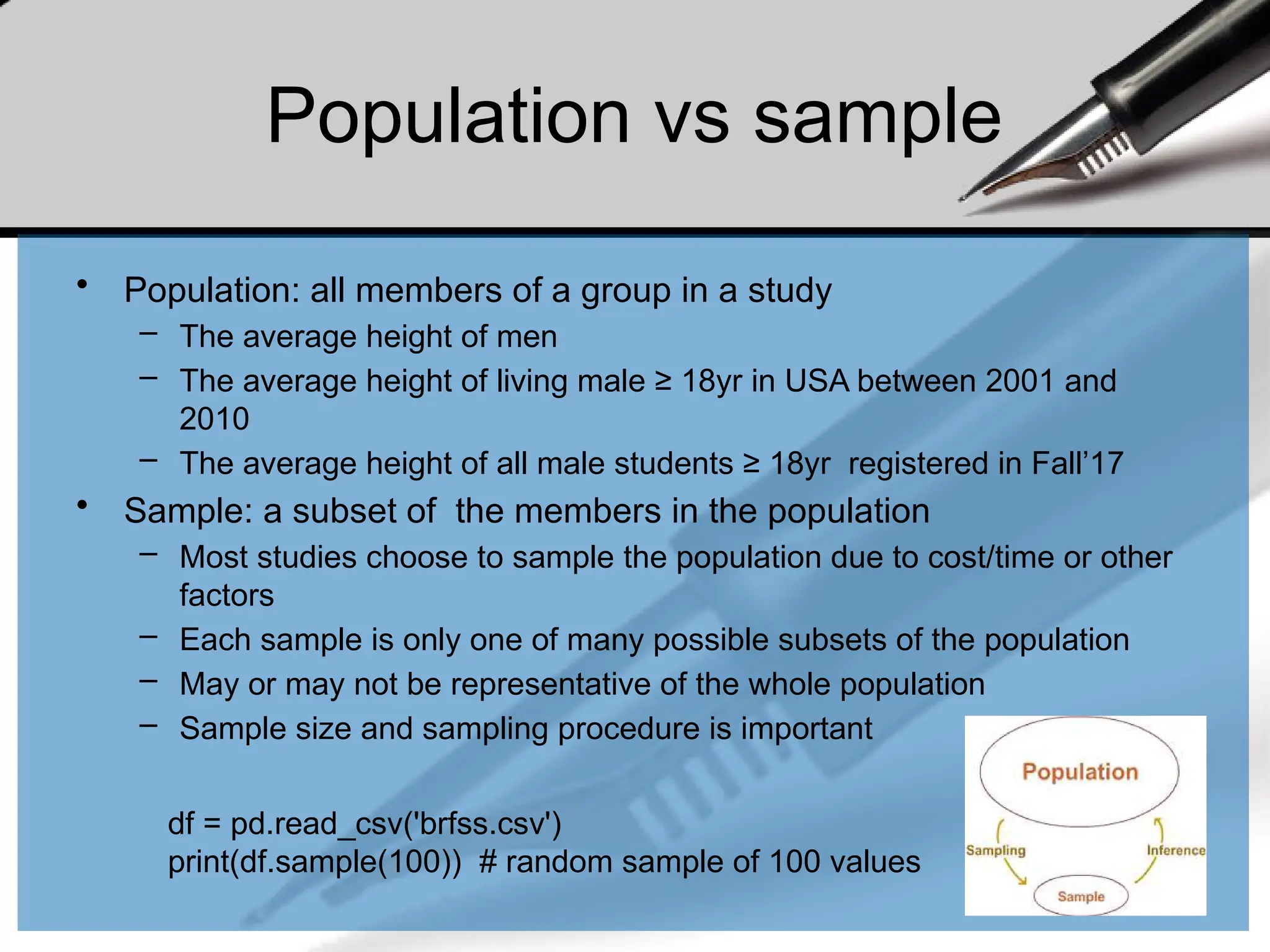 Population vs sample
• Population: all members of a group in a study
– The average height of men
– The average height of living male ≥ 18yr in USA between 2001 and
2010
– The average height of all male students ≥ 18yr registered in Fall’17
• Sample: a subset of the members in the population
– Most studies choose to sample the population due to cost/time or other
factors
– Each sample is only one of many possible subsets of the population
– May or may not be representative of the whole population
– Sample size and sampling procedure is important
df = pd.read_csv('brfss.csv')
print(df.sample(100)) # random sample of 100 values
 