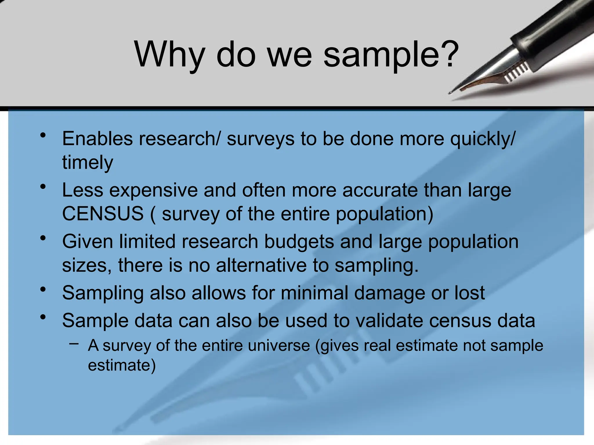 Why do we sample?
• Enables research/ surveys to be done more quickly/
timely
• Less expensive and often more accurate than large
CENSUS ( survey of the entire population)
• Given limited research budgets and large population
sizes, there is no alternative to sampling.
• Sampling also allows for minimal damage or lost
• Sample data can also be used to validate census data
– A survey of the entire universe (gives real estimate not sample
estimate)
 