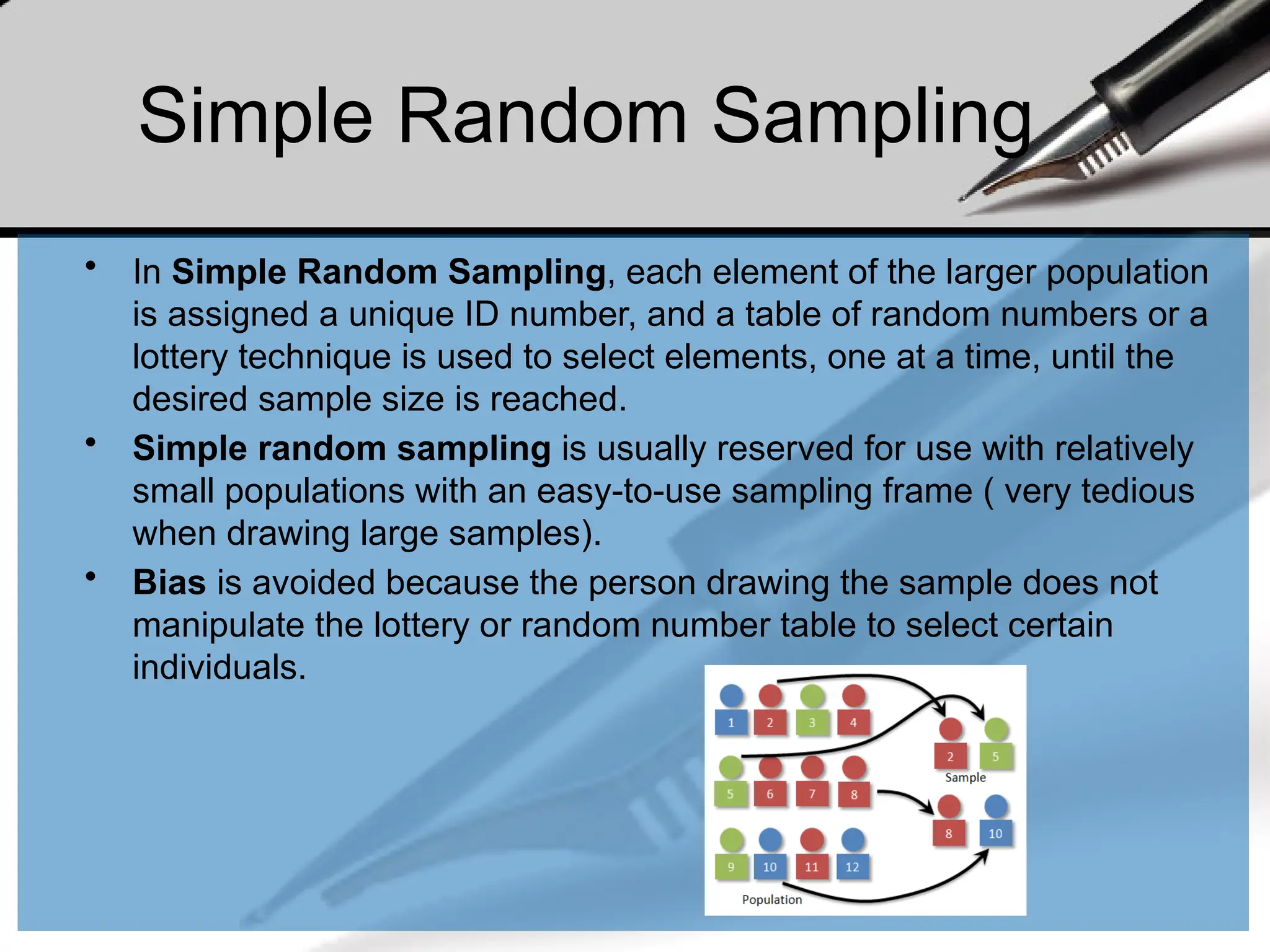 Simple Random Sampling
• In Simple Random Sampling, each element of the larger population
is assigned a unique ID number, and a table of random numbers or a
lottery technique is used to select elements, one at a time, until the
desired sample size is reached.
• Simple random sampling is usually reserved for use with relatively
small populations with an easy-to-use sampling frame ( very tedious
when drawing large samples).
• Bias is avoided because the person drawing the sample does not
manipulate the lottery or random number table to select certain
individuals.
 