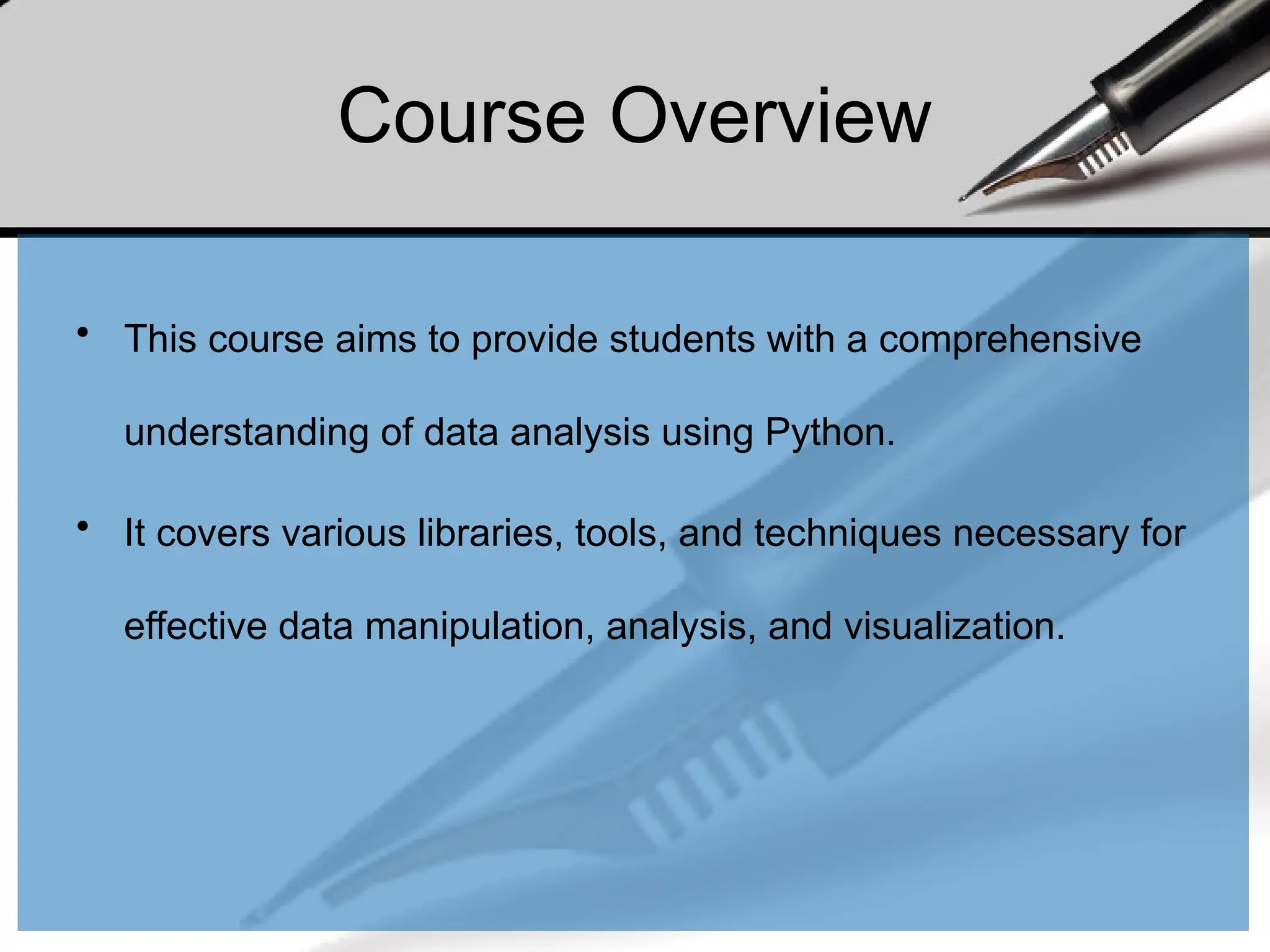 Course Overview
• This course aims to provide students with a comprehensive
understanding of data analysis using Python.
• It covers various libraries, tools, and techniques necessary for
effective data manipulation, analysis, and visualization.
 