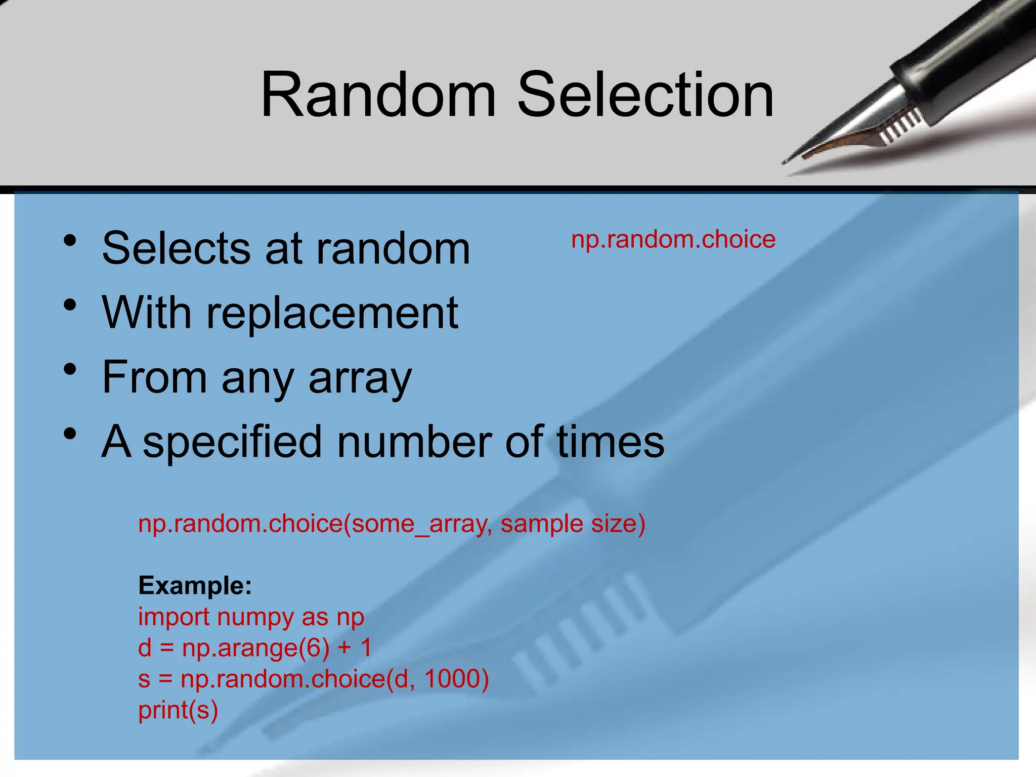 Random Selection
• Selects at random
• With replacement
• From any array
• A specified number of times
np.random.choice
np.random.choice(some_array, sample size)
Example:
import numpy as np
d = np.arange(6) + 1
s = np.random.choice(d, 1000)
print(s)
 
