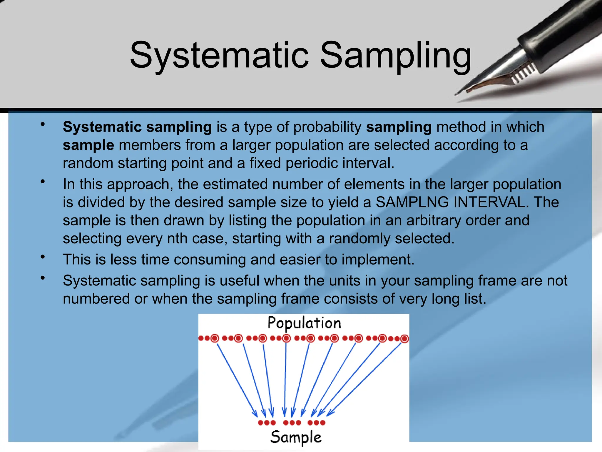 Systematic Sampling
• Systematic sampling is a type of probability sampling method in which
sample members from a larger population are selected according to a
random starting point and a fixed periodic interval.
• In this approach, the estimated number of elements in the larger population
is divided by the desired sample size to yield a SAMPLNG INTERVAL. The
sample is then drawn by listing the population in an arbitrary order and
selecting every nth case, starting with a randomly selected.
• This is less time consuming and easier to implement.
• Systematic sampling is useful when the units in your sampling frame are not
numbered or when the sampling frame consists of very long list.
 