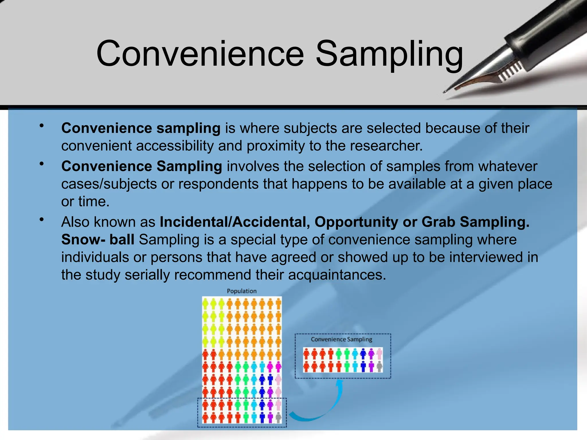 • Convenience sampling is where subjects are selected because of their
convenient accessibility and proximity to the researcher.
• Convenience Sampling involves the selection of samples from whatever
cases/subjects or respondents that happens to be available at a given place
or time.
• Also known as Incidental/Accidental, Opportunity or Grab Sampling.
Snow- ball Sampling is a special type of convenience sampling where
individuals or persons that have agreed or showed up to be interviewed in
the study serially recommend their acquaintances.
Convenience Sampling
 