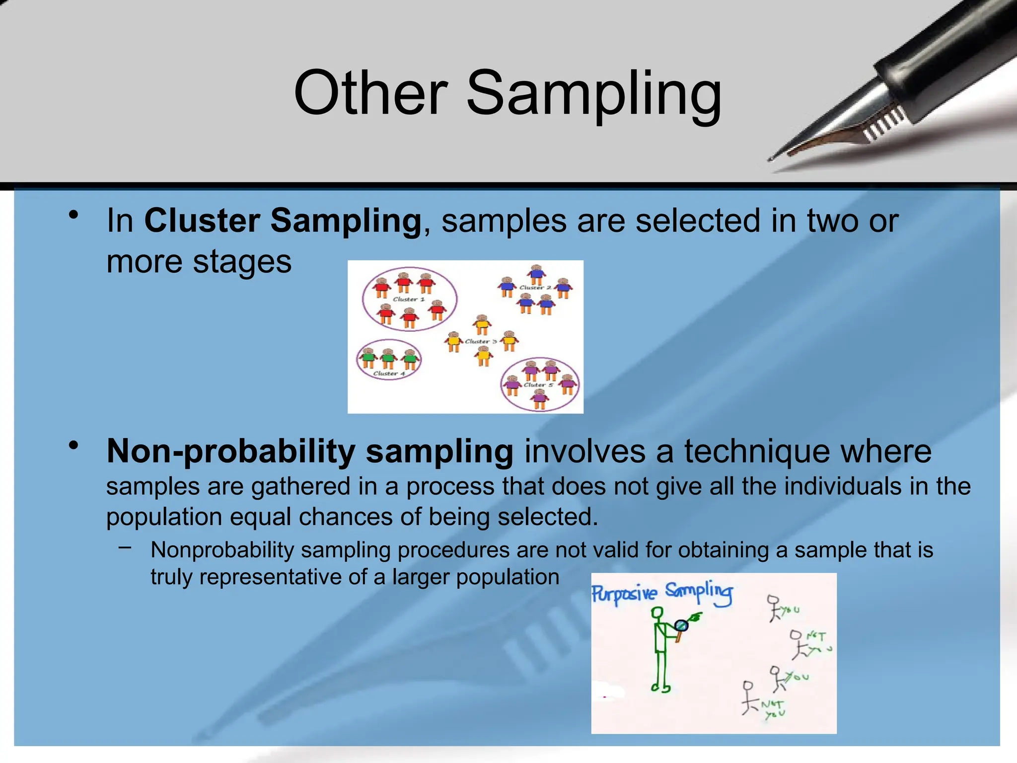 • In Cluster Sampling, samples are selected in two or
more stages
• Non-probability sampling involves a technique where
samples are gathered in a process that does not give all the individuals in the
population equal chances of being selected.
– Nonprobability sampling procedures are not valid for obtaining a sample that is
truly representative of a larger population
Other Sampling
 