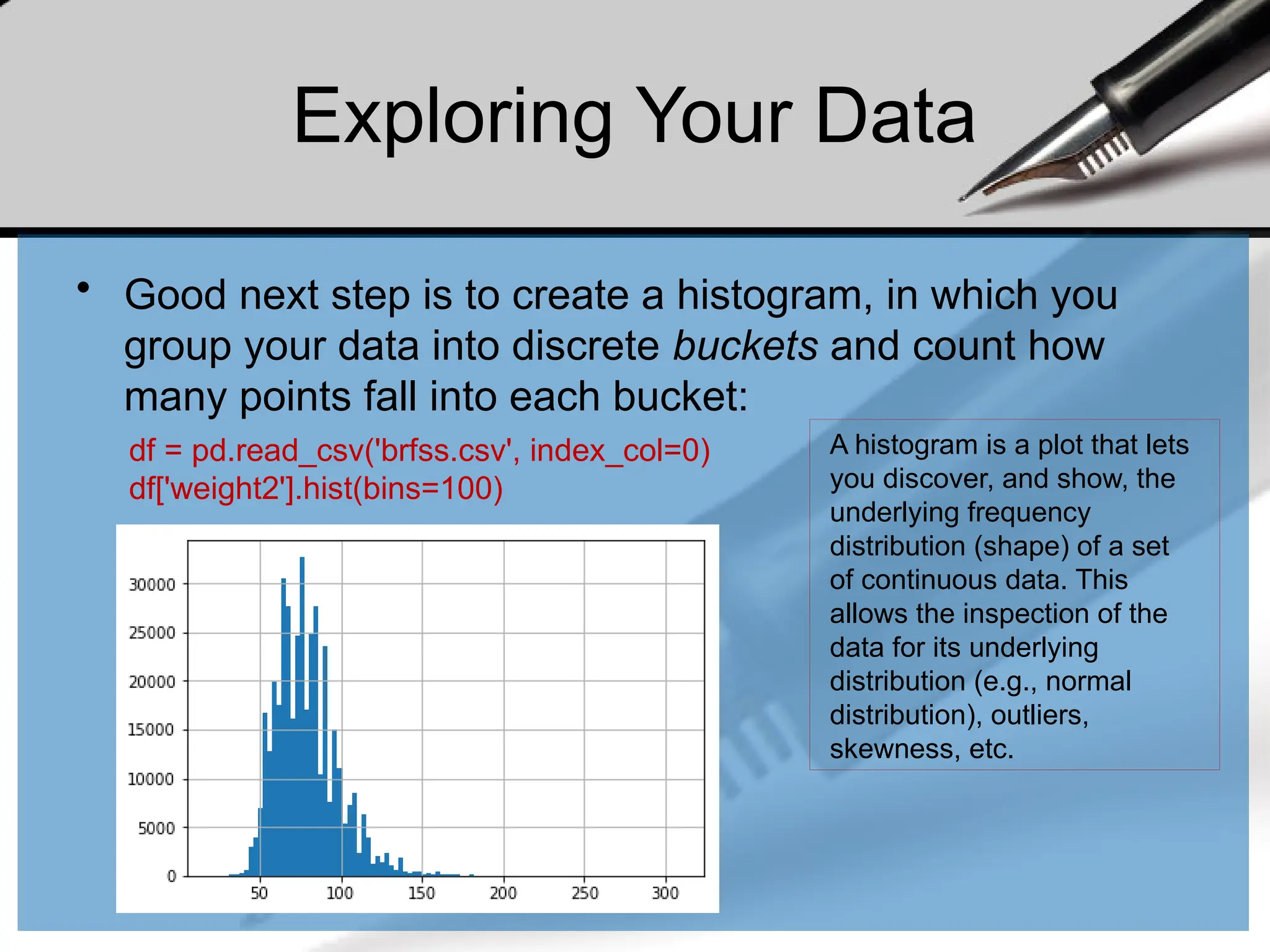 Exploring Your Data
• Good next step is to create a histogram, in which you
group your data into discrete buckets and count how
many points fall into each bucket:
df = pd.read_csv('brfss.csv', index_col=0)
df['weight2'].hist(bins=100)
A histogram is a plot that lets
you discover, and show, the
underlying frequency
distribution (shape) of a set
of continuous data. This
allows the inspection of the
data for its underlying
distribution (e.g., normal
distribution), outliers,
skewness, etc.
 