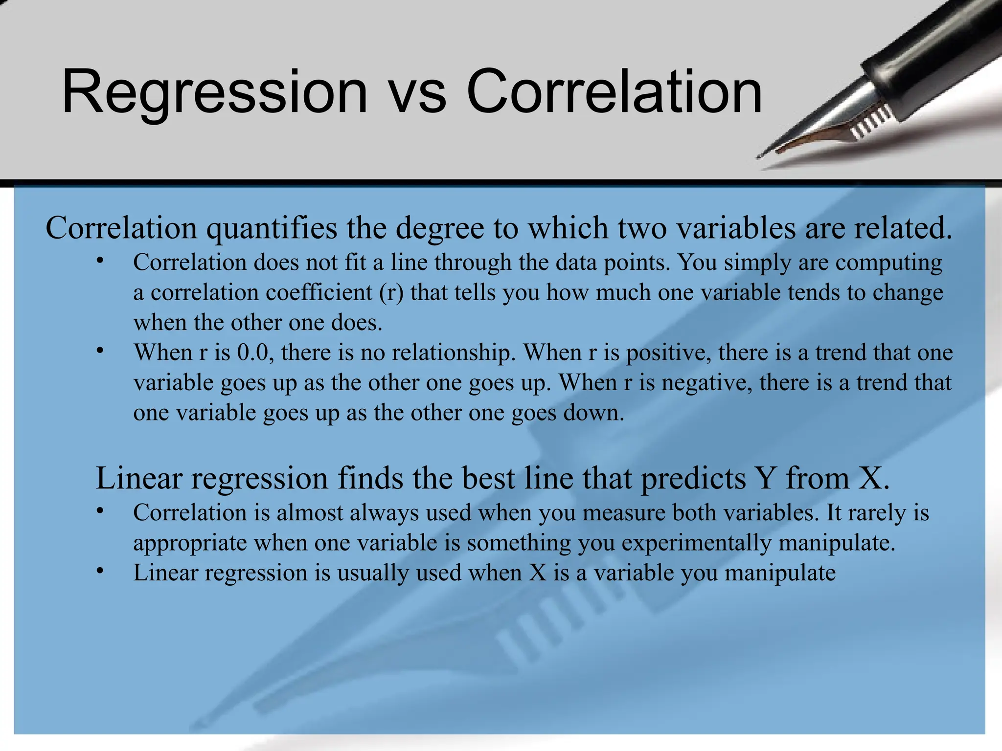 Regression vs Correlation
Correlation quantifies the degree to which two variables are related.
• Correlation does not fit a line through the data points. You simply are computing
a correlation coefficient (r) that tells you how much one variable tends to change
when the other one does.
• When r is 0.0, there is no relationship. When r is positive, there is a trend that one
variable goes up as the other one goes up. When r is negative, there is a trend that
one variable goes up as the other one goes down.
Linear regression finds the best line that predicts Y from X.
• Correlation is almost always used when you measure both variables. It rarely is
appropriate when one variable is something you experimentally manipulate.
• Linear regression is usually used when X is a variable you manipulate
 
