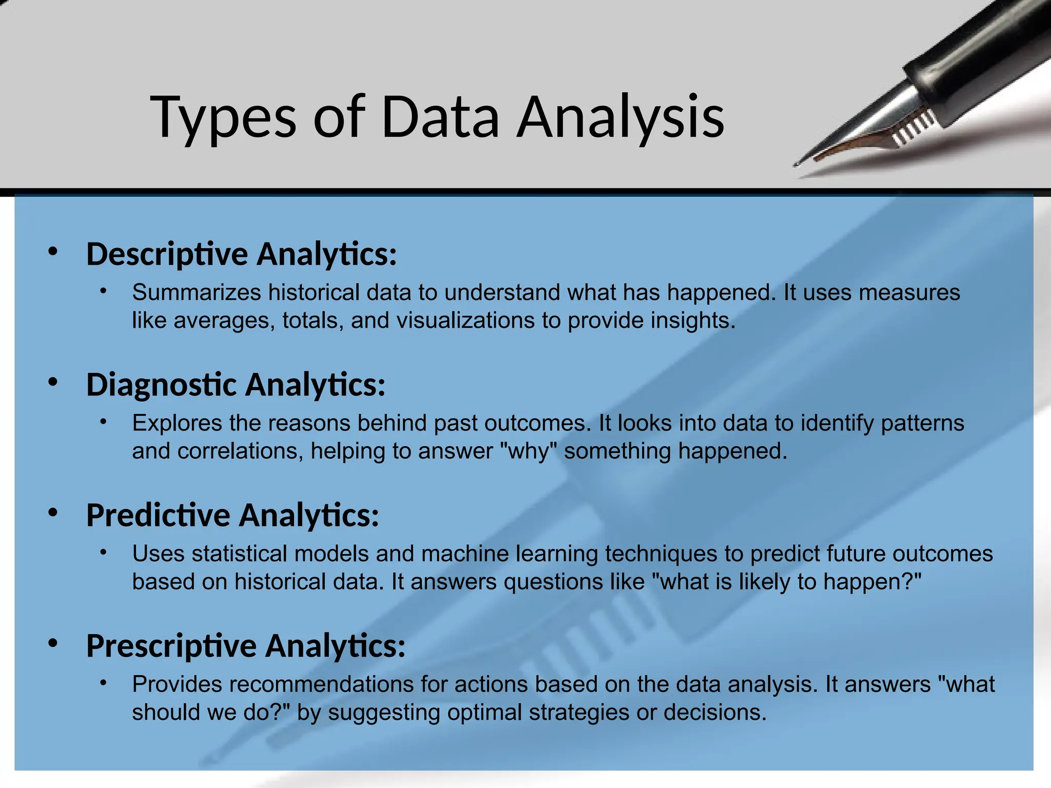 Types of Data Analysis
• Descriptive Analytics:
• Summarizes historical data to understand what has happened. It uses measures
like averages, totals, and visualizations to provide insights.
• Diagnostic Analytics:
• Explores the reasons behind past outcomes. It looks into data to identify patterns
and correlations, helping to answer "why" something happened.
• Predictive Analytics:
• Uses statistical models and machine learning techniques to predict future outcomes
based on historical data. It answers questions like "what is likely to happen?"
• Prescriptive Analytics:
• Provides recommendations for actions based on the data analysis. It answers "what
should we do?" by suggesting optimal strategies or decisions.
 