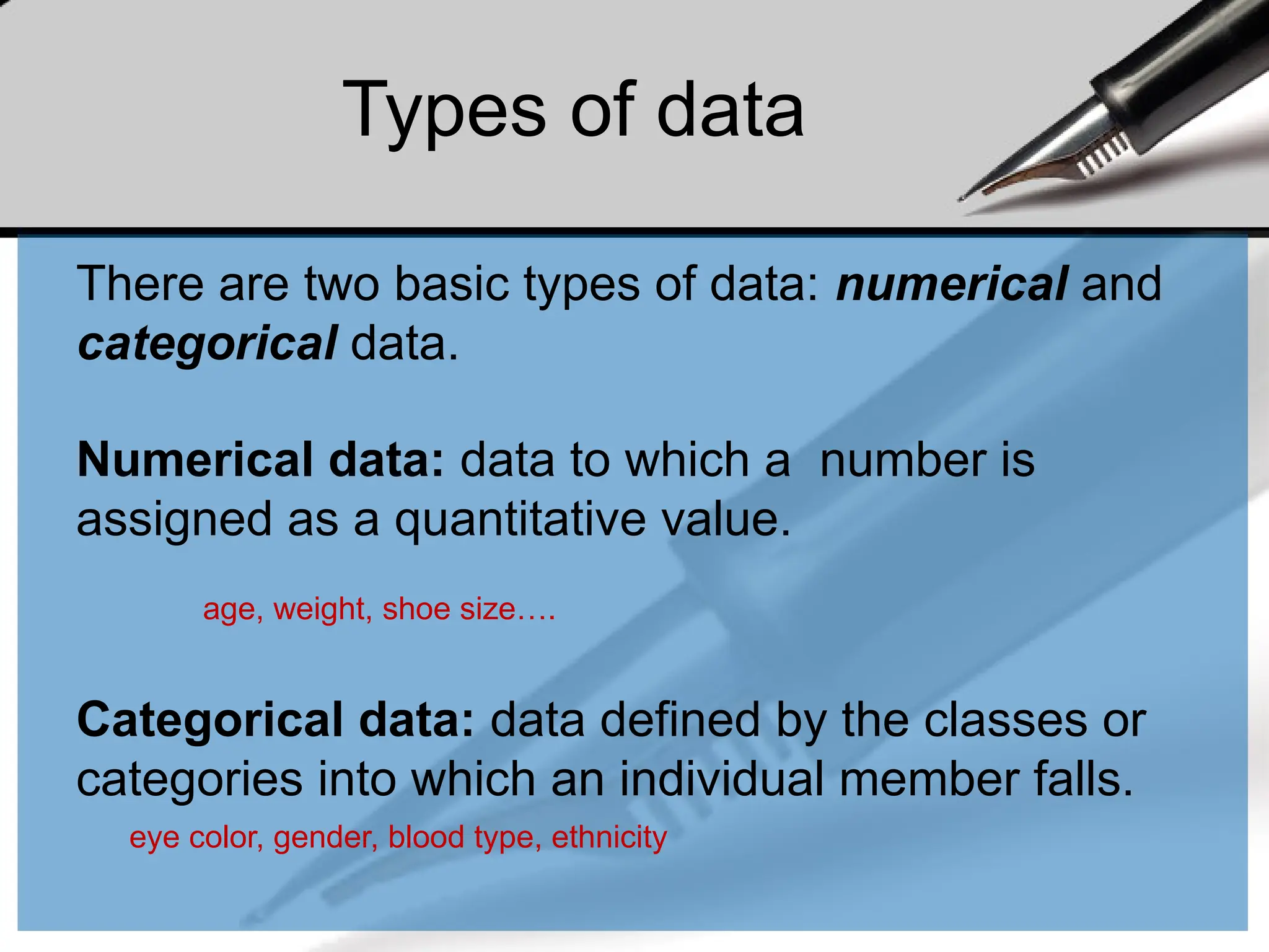 There are two basic types of data: numerical and
categorical data.
Numerical data: data to which a number is
assigned as a quantitative value.
age, weight, shoe size….
Categorical data: data defined by the classes or
categories into which an individual member falls.
eye color, gender, blood type, ethnicity
Types of data
 
