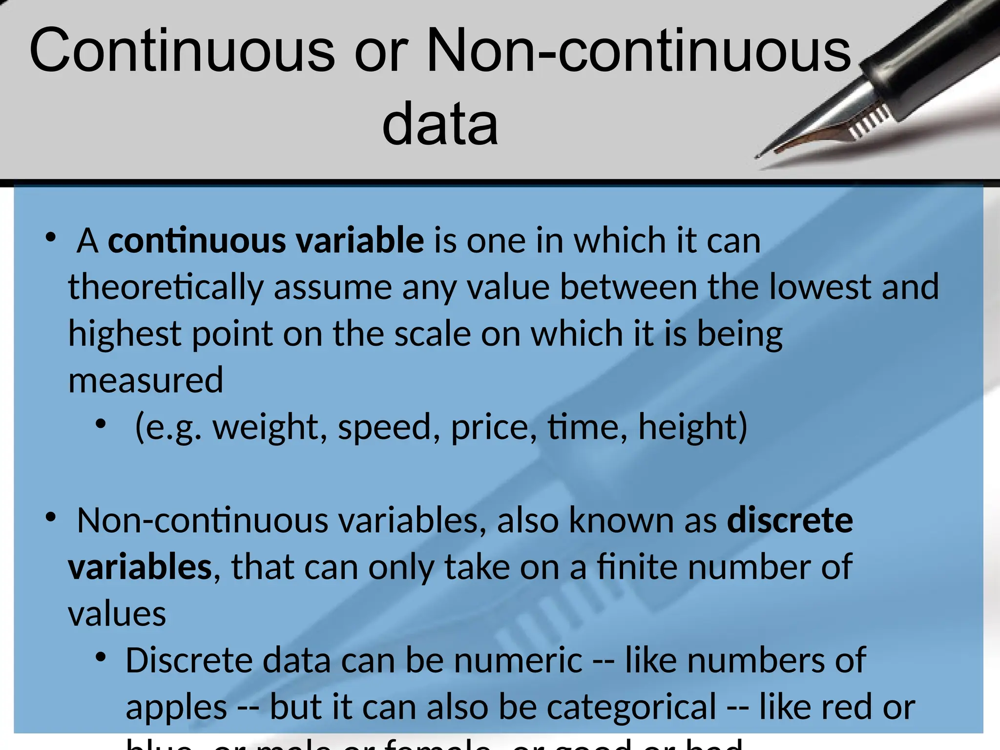 Continuous or Non-continuous
data
• A continuous variable is one in which it can
theoretically assume any value between the lowest and
highest point on the scale on which it is being
measured
• (e.g. weight, speed, price, time, height)
• Non-continuous variables, also known as discrete
variables, that can only take on a finite number of
values
• Discrete data can be numeric -- like numbers of
apples -- but it can also be categorical -- like red or
 