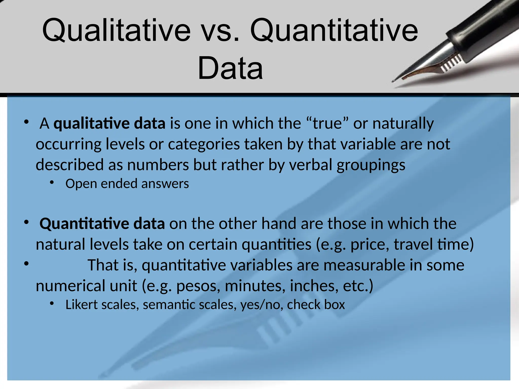 Qualitative vs. Quantitative
Data
• A qualitative data is one in which the “true” or naturally
occurring levels or categories taken by that variable are not
described as numbers but rather by verbal groupings
• Open ended answers
• Quantitative data on the other hand are those in which the
natural levels take on certain quantities (e.g. price, travel time)
• That is, quantitative variables are measurable in some
numerical unit (e.g. pesos, minutes, inches, etc.)
• Likert scales, semantic scales, yes/no, check box
 