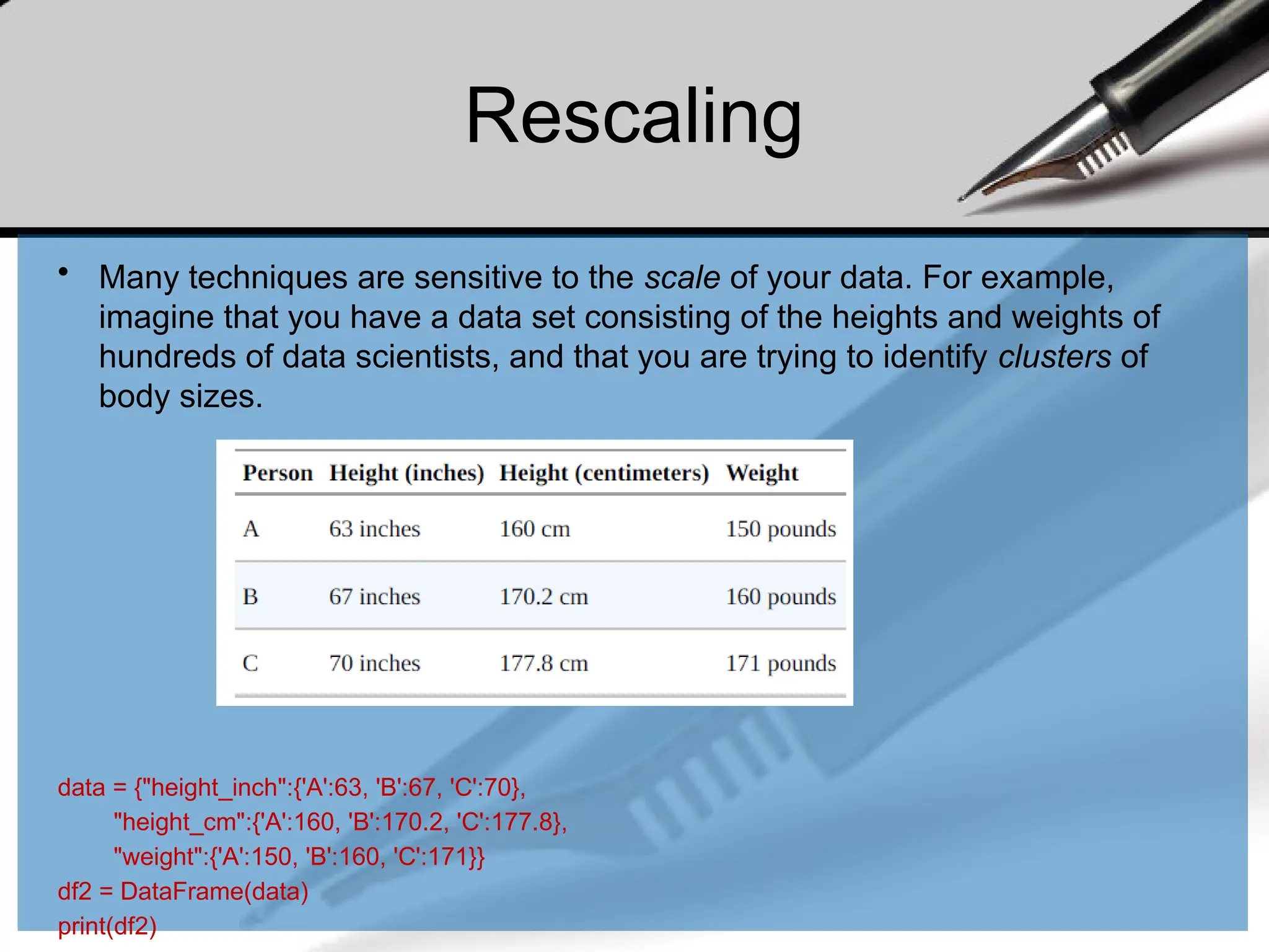 Rescaling
• Many techniques are sensitive to the scale of your data. For example,
imagine that you have a data set consisting of the heights and weights of
hundreds of data scientists, and that you are trying to identify clusters of
body sizes.
data = {"height_inch":{'A':63, 'B':67, 'C':70},
"height_cm":{'A':160, 'B':170.2, 'C':177.8},
"weight":{'A':150, 'B':160, 'C':171}}
df2 = DataFrame(data)
print(df2)
 