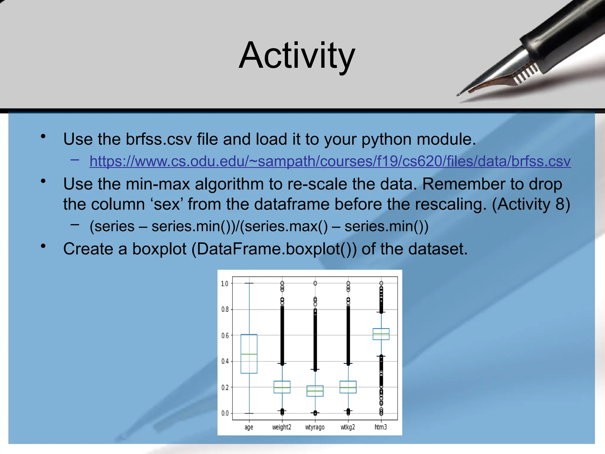 Activity
• Use the brfss.csv file and load it to your python module.
– https://www.cs.odu.edu/~sampath/courses/f19/cs620/files/data/brfss.csv
• Use the min-max algorithm to re-scale the data. Remember to drop
the column ‘sex’ from the dataframe before the rescaling. (Activity 8)
– (series – series.min())/(series.max() – series.min())
• Create a boxplot (DataFrame.boxplot()) of the dataset.
 