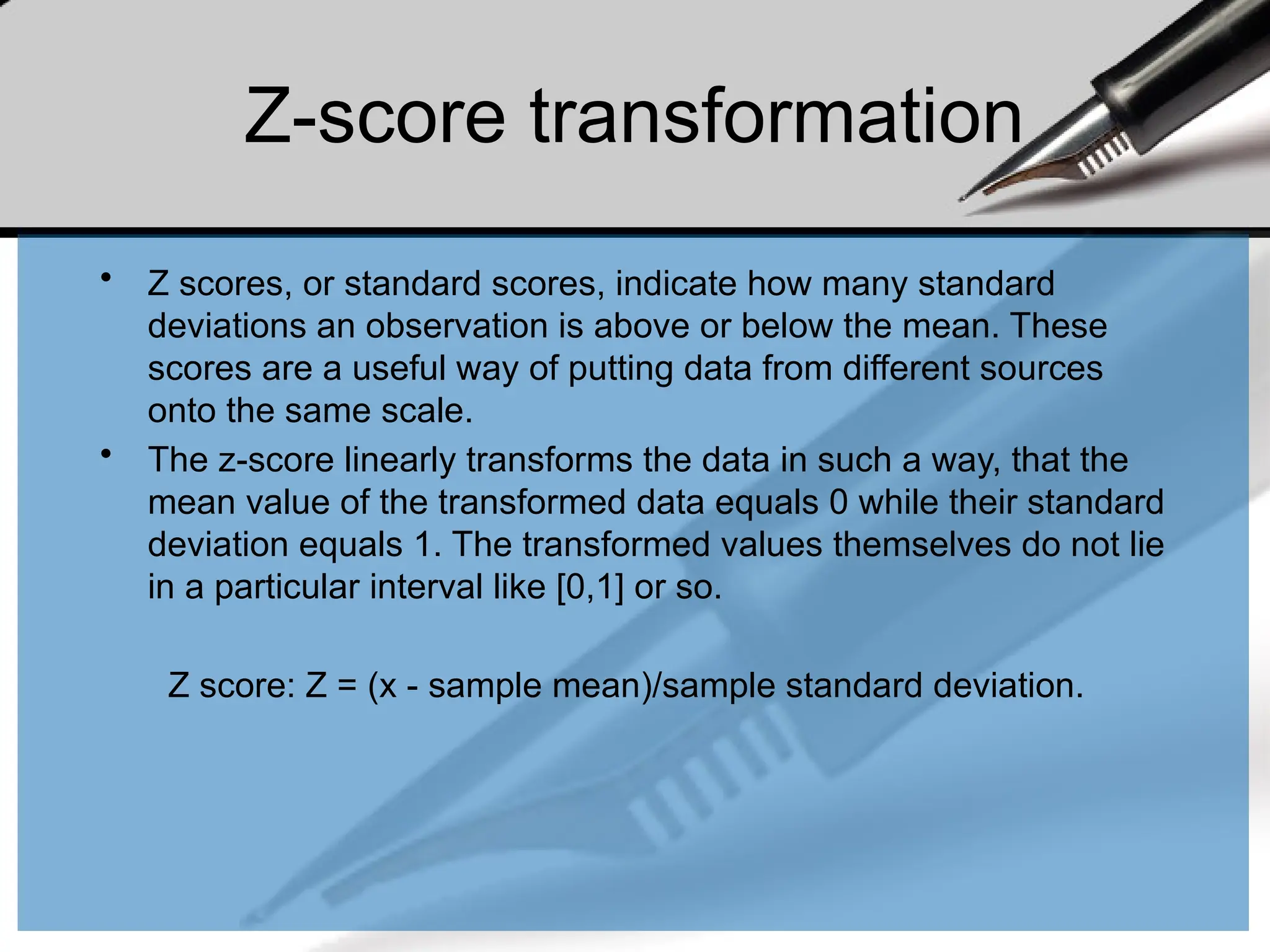 Z-score transformation
• Z scores, or standard scores, indicate how many standard
deviations an observation is above or below the mean. These
scores are a useful way of putting data from different sources
onto the same scale.
• The z-score linearly transforms the data in such a way, that the
mean value of the transformed data equals 0 while their standard
deviation equals 1. The transformed values themselves do not lie
in a particular interval like [0,1] or so.
Z score: Z = (x - sample mean)/sample standard deviation.
 